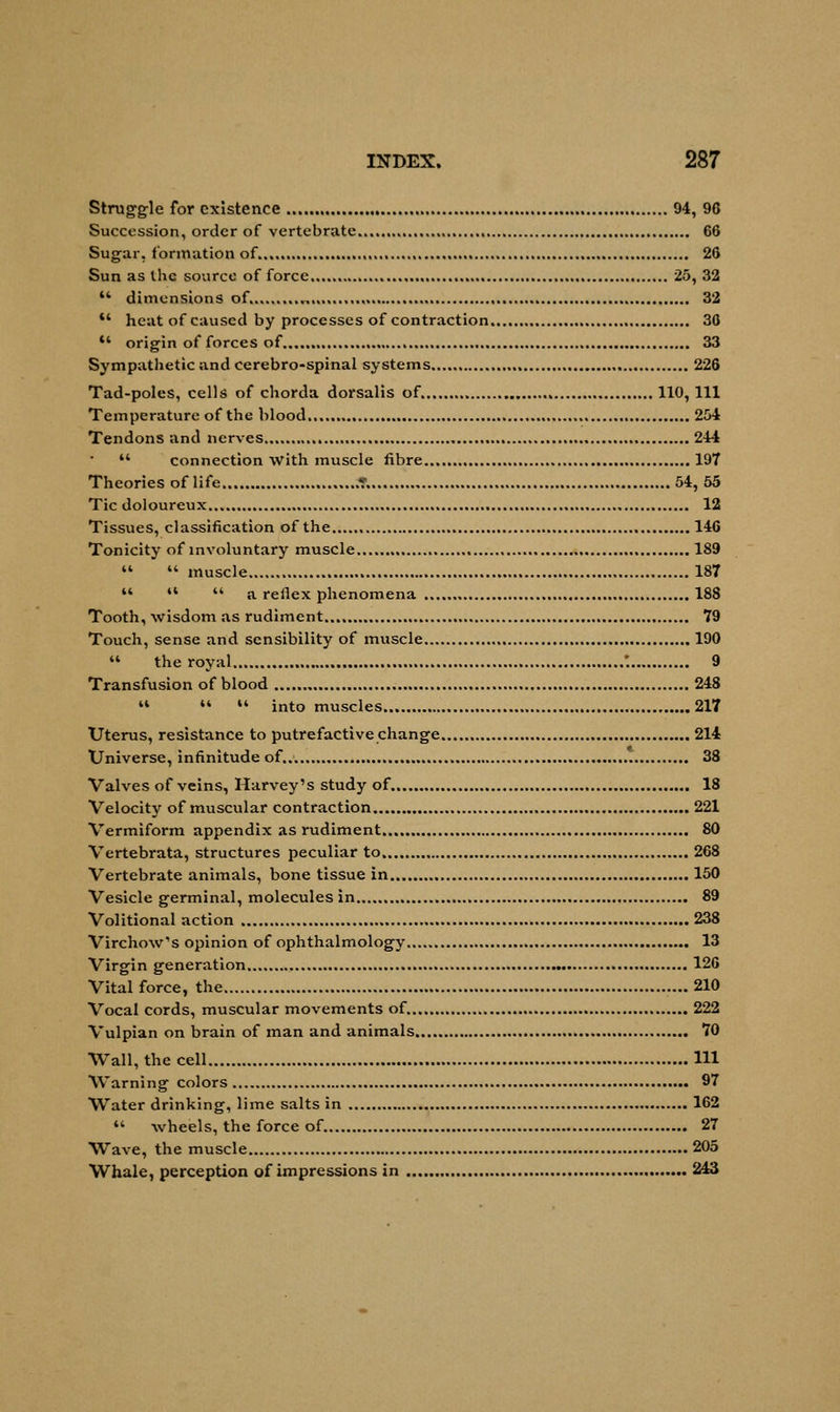 Struggle for existence 94, 90 Succession, order of vertebrate , 66 Sugar, formation of 26 Sun as the source of force 25, 32  dimensions of 32 *' heat of caused by processes of contraction 36  origin of forces of 33 Sympathetic and cerebro-spinal systems 226 Tad-poles, cells of chorda dorsalis of. , 110, 111 Temperature of the blood 254 Tendons and nerves 244  connection With muscle fibre 197 Theories of life .....* 54, 55 Tic doloureux 12 Tissues, classification of the , 146 Tonicity of involuntary muscle 189   muscle 187    a reilex phenomena 188 Tooth, wisdom as rudiment 79 Touch, sense and sensibility of muscle 190  the royal : 9 Transfusion of blood 248    into muscles 217 Uterus, resistance to putrefactive change 214 Universe, infinitude of. 38 Valves of veins, Harvey's study of 18 Velocity of muscular contraction 221 Vermiform appendix as rudiment 80 Vertebrata, structures peculiar to 268 Vertebrate animals, bone tissue in 150 Vesicle germinal, molecules in 89 Volitional action 238 Virchow's opinion of ophthalmology 13 Virgin generation 126 Vital force, the 210 Vocal cords, muscular movements of. 222 Vulpian on brain of man and animals 70 Wall, the cell Ill Warning colors 97 Water drinking, lime salts in 162  -wheels, the force of 27 Wave, the muscle 205 Whale, perception of impressions in 243