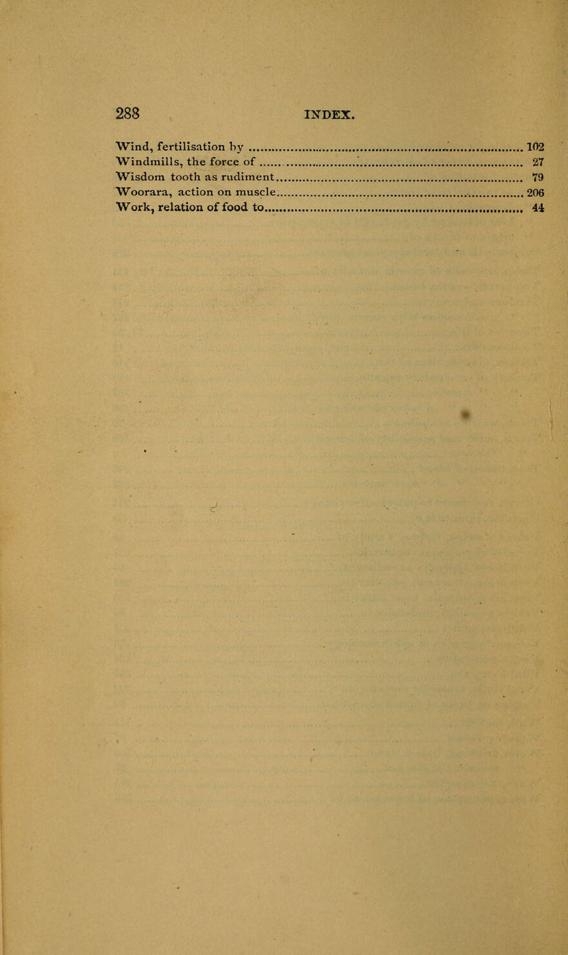 Wind, fertilisation by „ 102 Windmills, the force of '. 27 Wisdom tooth as rudiment 79 Woorara, action on muscle 206 Work, relation of food to , 44