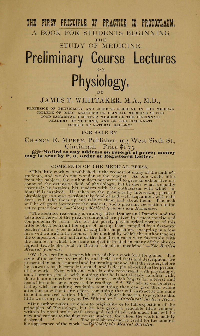 THE PMI jBfffflU OF MM IS- PROTOPLASM, A BOOK FOR STUDENTS BEGINNING THE STUDY OF MEDICINE. Preliminary Course Lectures ON Physiology. BY JAMES T. WHITTAKER, M.A., M.D., PROFESSOR OF PHYSIOLOGY AND CLINICAL MEDICINE IN THE MEDICAL COLLEGE OF OHIO; LECTURER ON CLINICAL MEDICINE AT THE GOOD SAMARITAN HOSPITAL; MEMBER OF THE CINCINNATI ACADEMY OF MEDICINE, AND OF THE CINCINNATI SOCIETY OF NATURAL HISTORY: FOR SALE BY Chancy R. Murry, Publisher, 103 West Sixth St., Cincinnati. Price $1.75. Jggg^Mailed to any address on receipt of price; money may be sent by P. o. Order or Registered Letter. COMMENTS OF THE MEDICAL PRESS. This little work was published at the request of many of the author's students, and we do not wonder at the request. As one would infer from the subject, the author does not pretend to give an exhaustive ac- count of the extensive field of physiology, but he does what is equally essential: he inspires his readers with the enthusiasm with which he himself is inspired. He takes up the prominently interesting parts of physiology as a man passionately fond of and wellacquainted with chil- dren, will take them up and talk to them and about them. The book will be of great interest to the student, and a pleasant recreation to the active practitioner.—Chicago Medical Journal and Examiner. The abstract reasoning is entirely after Draper and Darwin, and the advanced views of the great evolutionist are given in a most concise and comprehensible form. As for the purely physiological portion of this little book, it bears all the signs of having been compiled by a first-rate teacher and a good master in English composition, excepting in a few involved transatlantic idioms. The method by which the author teaches the composition and nature of the blood contrasts very favorably with the manner in which the same subject is treated in many of the physio- logical text-books read in British schools of medicine.—The British Medical Journal. We have really not met with as readable a work for a longtime. The style of the author is ven' plain and lucid, and facts and descriptions are presented in such a natural and interesting manner that the reader, before he is aware, has become interested, and is deeply absorbed in the perusal of the work. Even with one who is quite conversant with physiology, and, therefore, meets with nothing that he is not already familiar with there is an attractiveness in the lectures which begets an interest and leads him to become engrossed in reading. * * We advise our readers, if they wish something readable, something they can give their whole attention to without any effort, something that will instruct at the same time it affords relaxation, like J. S. C. Abbott's histories, to purchase this little work on physiology by Dr. Whittaker.—Cincinnati Medical News. Our author makes no claim to originality or to full exposition of the principles of Physiology, but he has given a readable little volume, written in novel style, well arranged and filled with much that will be new and curious to the first course student, for whom the work is mainlv designed. * * The publishers deserve credit for the admira- ble appearance of the work.—Philadelphia Medical Bulletin.