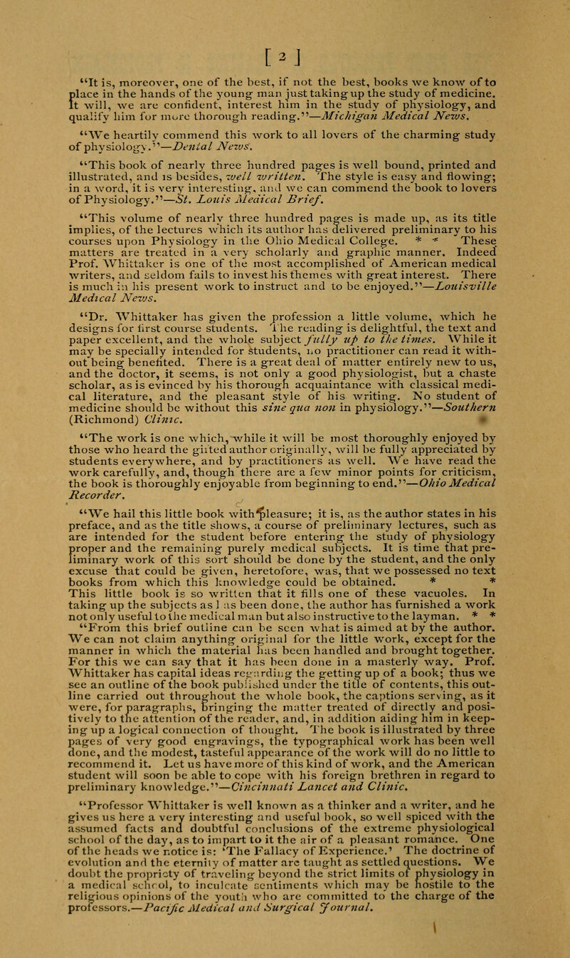 [»] It is, moreover, one of the best, if not the best, books we know of to filace in the hands of the young' man just taking up the study of medicine, t will, we are confident, interest him in the study of physiology, and qualify him for more thorough reading.—Michigan Medical News. We heartily commend this work to all lovers of the charming study of physiology.'1—Denial News'. This book of nearly three hundred pages is well bound, printed and illustrated, and is besides, well written. The style is easy and flowing; in a word, it is very interesting, and we can commend the book to lovers of Physiology.—St. Louis Medical Brief. This volume of nearly three hundred pages is made up, as its title implies, of the lectures which its author has delivered preliminary to his courses upon Physiology in the Ohio Medical College. * * These_ matters are treated in a very scholarly and graphic manner. Indeed Prof. Whittaker is one of the most accomplished of American medical writers, and seldom fails to invest his themes with great interest. There is much in his present work to instruct and to be enjoyed.—Louisville Medical News. Dr. Whittaker has given the profession a little volume, which he designs for first course students. The reading is delightful, the text and paper excellent, and the whole subject fully up to tlie times. While it may be specially intended for students, no practitioner can read it with- out being benefited. There is a great deal of matter entirely new to us, and the doctor, it seems, is not only a good physiologist, but a chaste scholar, as is evinced by his thorough acquaintance with classical medi- cal literature, and the pleasant style of his writing. No student of medicine should be without this sine qua non in physiology.—Southern (Richmond) Clime. The work is one which, while it will be most thoroughly enjoyed by those who heard the gii'ted author originally, will be fully appreciated by students everywhere, and by practitioners as well. We have read the work carefully, and, though there are a few minor points for criticism, the book is thoroughly enjoyable from beginning to end.—Ohio Medical Recorder. We hail this little book with^leasure; it is, as the author states in his preface, and as the title shows, a course of preliminary lectures, such as are intended for the student before entering the study of physiology proper and the remaining purely medical subjects. It is time that pre- liminary work of this sort should be done by the student, and the only excuse that could be given, heretofore, was, that we possessed no text books from which this knowledge could be obtained. * * This little book is so written that it fills one of these vacuoles. In taking up the subjects as 1 as been done, the author has furnished a work not only useful to the medical man but also instructive to the layman. * * From this brief outline can be seen what is aimed at by the author. We can not claim anything original for the little work, except for the manner in which the material has been handled and brought together. For this we can say that it has been done in a masterly way. Prof. Whittaker has capital ideas ret,-:'.rding the getting up of a book; thus we see an outline of the book published under the title of contents, this out- line carried out throughout the whole book, the captions serving, as it were, for paragraphs, bringing the matter treated of directly and posi- tively to the attention of the reader, and, in addition aiding him in keep- ing up a logical connection of thought. The book is illustrated by three pages of very good engravings, the typographical work has been well done, and the modest, tasteful appearance of the work will do no little to recommend it. Let us have more of this kind of work, and the American student will soon be able to cope with his foreign brethren in regard to preliminary knowledge.—Cincinnati Lancet and Clinic. Professor Whittaker is well known as a thinker and a writer, and he gives us here a very interesting and useful book, so well spiced with the assumed facts and doubtful conclusions of the extreme physiological school of the day, as to impart to it the air of a pleasant romance. One of the heads we notice is: 'The Fallacy of Experience.' The doctrine of evolution and the eternhy of matter arc taught as settled questions. We doubt the propriety of traveling beyond the strict limits of physiology in a medical school, to inculcate sentiments which may be hostile to the religious opinions of the youtii who are committed to the charge of the professors.—Pacific Medical and Surgical Journal. \