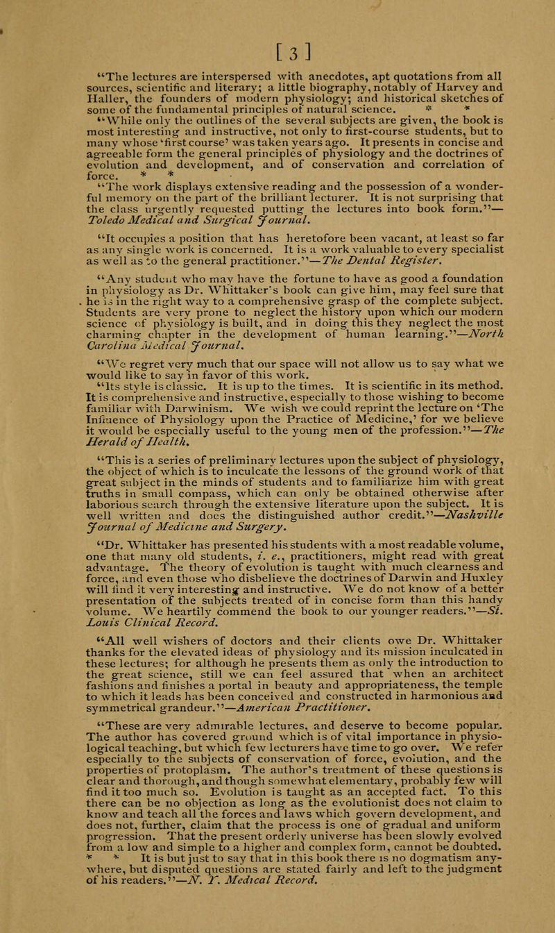 [3] The lectures are interspersed with anecdotes, apt quotations from all sources, scientific and literary; a little biography, notably of Harvey and Haller, the founders of modern physiology; and historical sketches of some of the fundamental principles of natural science. * * '-While only the outlines of the several subjects are given, the book is most interesting and instructive, not only to hrst-course students, but to many whose 'first course' was taken years ago. It presents in concise and agreeable form the general principles of physiology and the doctrines of evolution and development, and of conservation and correlation of force. * * The work displays extensive reading and the possession of a wonder- ful memory on the part of the brilliant lecturer. It is not surprising that the class urgently requested putting the lectures into book form.— Toledo Medical and Surgical journal. It occupies a position that has heretofore been vacant, at least so far as any single work is concerned. It is a work valuable to every specialist as well as to the general practitioner.''—The Dental Register. Any student who may have the fortune to have as good a foundation in physiology as Dr. Whittaker's book can give him, may feel sure that he i.i in the right way to a comprehensive grasp of the complete subject. Students are very prone to neglect the history upon which our modern science of physiology is built, and in doing this they neglect the most charming chapter in the development of human learning.—North Carolina Medical Journal. Wo regret very much that our space will not allow us to say what we would like to say in favor of this work. Its style is classic. It is up to the times. It is scientific in its method. It is comprehensive and instructive, especially to those wishing to become familiar with Darwinism. We wish we could reprint the lecture on 'The Influence of Physiology upon the Practice of Medicine,' for we believe it would be especially useful to the young men of the profession.—The Herald of Health. This is a series of preliminary lectures upon the subject of physiology, the object of which is to inculcate the lessons of the ground work of that great subject in the minds of students and to familiarize him with great truths in small compass, which can only be obtained otherwise after laborious search through the extensive literature upon the subject. It is well written and does the distinguished author credit.—Nashville Journal of Medicine and Surgery. Dr. Whittaker has presented his students with a most readable volume, one that many old students, i. e., practitioners, might read with great advantage. The theory of evolution is taught with much clearness and force, and even those who disbelieve the doctrines of Darwin and Huxley will find it very interesting and instructive. We do not know of a better presentation of the subjects treated of in concise form than this handy volume. We heartily commend the book to our younger readers.—St. Louis Clinical Record. All well wishers of doctors and their clients owe Dr. Whittaker thanks for the elevated ideas of physiology and its mission inculcated in these lectures; for although he presents them as only the introduction to the great science, still we can feel assured that when an architect fashions and finishes a portal in beauty and appropriateness, the temple to which it leads has been conceived and constructed in harmonious aad symmetrical grandeur.—American Practitioner. These are very admirable lectures, and deserve to become popular. The author has covered ground which is of vital importance in physio- logical teaching, but which few lecturers have time to go over. We refer especially to the subjects of conservation of force, evolution, and the properties of protoplasm. The author's treatment of these questions is clear and thorough, and though somewhat elementary, probably few will find it too much so. Evolution is taught as an accepted fact. To this there can be no objection as long as the evolutionist does not claim to know and teach all the forces and laws which govern development, and does not, further, claim that the process is one of gradual and uniform progression. That the present orderly universe has been slowly evolved from a low and simple to a higher and complex form, cannot be doubted. * * It is but just to say that in this book there is no dogmatism any- where, but disputed questions are stated fairly and left to the judgment of his readers.—N. T. Medical Record.