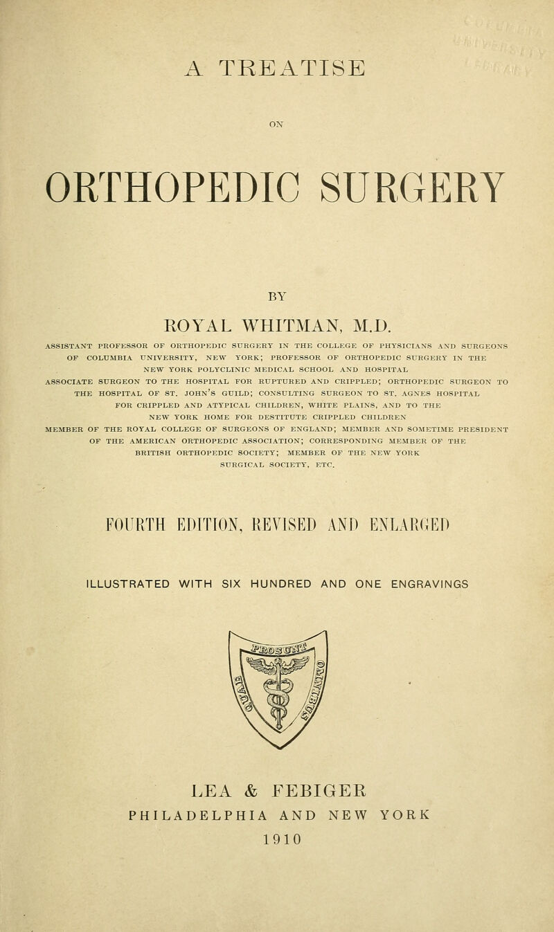 A TREATISE ORTHOPEDIC SURGERY BY ROYAL WHITMAN, M.D. ASSISTANT PROFESSOR OF ORTHOPEDIC SURGERY IN THE COLLEGE OF PHYSICIANS AND SURGEONS OF COLUMBIA UNIVERSITY, NEW YORK; PROFESSOR OF ORTHOPEDIC SURGERY IN THE NEW YORK POLYCLINIC MEDICAL SCHOOL AND HOSPITAL ASSOCIATE SURGEON TO THE HOSPITAL FOR RUPTURED AND CRIPPLED; ORTHOPEDIC SURGEON TO THE HOSPITAL OF ST. JOHN'S GUILD; CONSULTING SURGEON TO ST. AGNES HOSPITAL FOE CRIPPLED AND ATYPICAL CHILDREN, WHITE PLAINS, AND TO THE NEW YORK HOME FOR DESTITUTE CRIPPLED CHILDREN MEMBER OF THE ROYAL COLLEGE OF SURGEONS OF ENGLAND; MEMBER AND SOMETIME PRESIDENT OF THE AMERICAN ORTHOPEDIC ASSOCIATION; CORRESPONDING MEMBER OP THE BRITISH ORTHOPEDIC SOCIETY; MEMBER OF THE NEW YORK SURGICAL SOCIETY', ETC. FOURTH EDITION, REVISED AND ENLARGED ILLUSTRATED WITH SIX HUNDRED AND ONE ENGRAVINGS LEA & FEBIGER PHILADELPHIA AND NEW YORK 1910