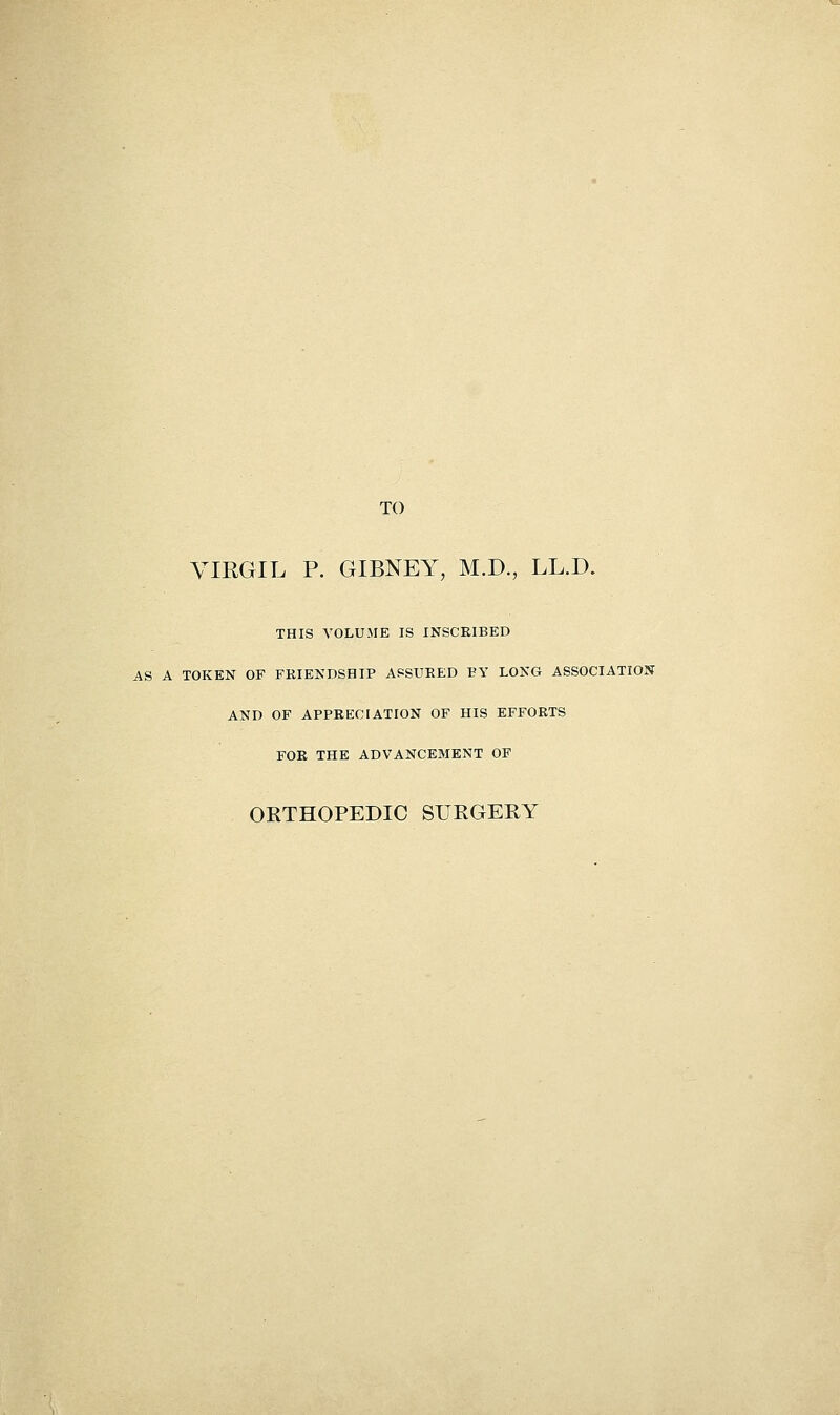 TO YIRGIL P. GIBNEY, M.D., LL.D. THIS VOLUME IS INSCRIBED AS A TOKEN OF FKIENDSHIP ASSURED BY LONG ASSOCIATION AND OF APPRECIATION OF HIS EFFORTS FOR THE ADVANCEMENT OF OETHOPEDIC SUKGERY