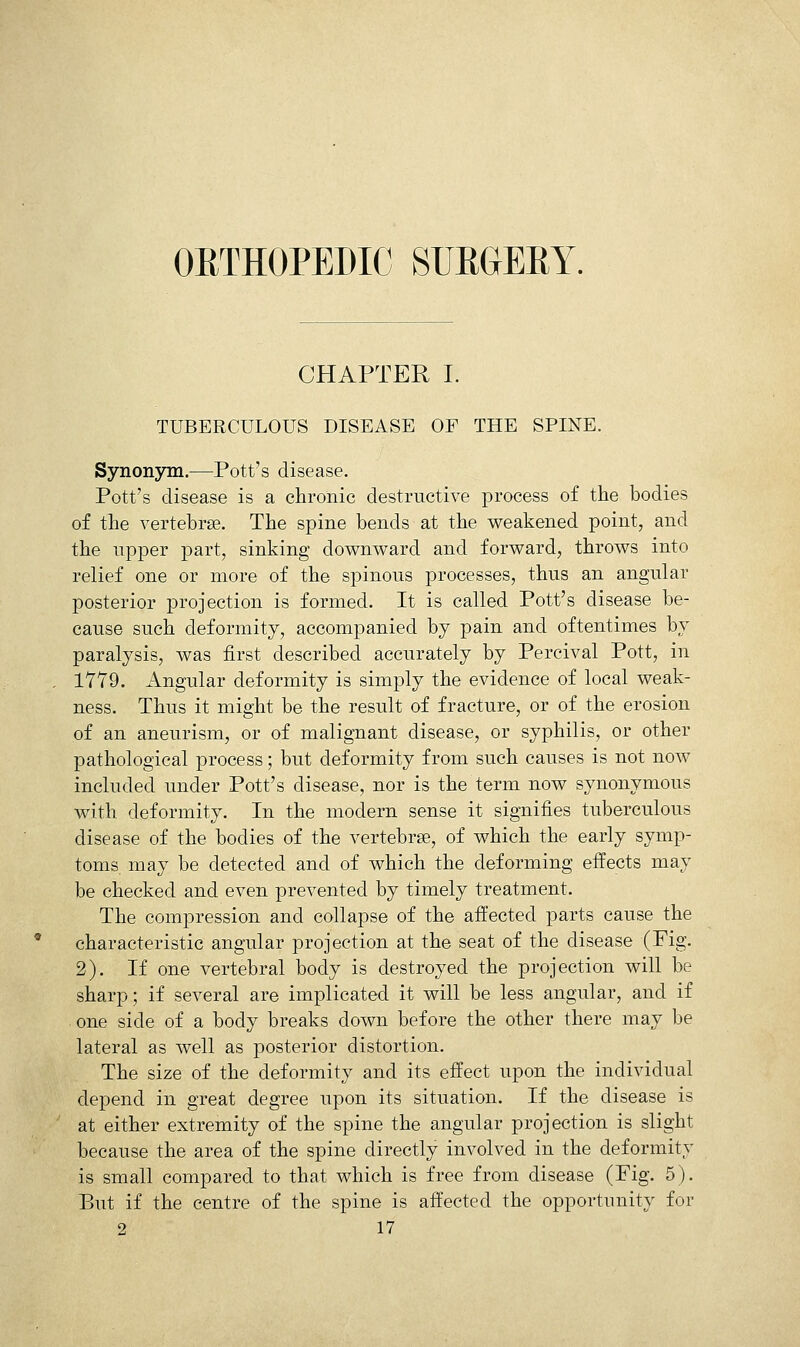 CHAPTER I. TUBERCULOUS DISEASE OF THE SPINE. Synonym.—Pott's disease. Pott's disease is a chronic destructive process of the bodies of the vertebrae. The spine bends at the weakened point, and the upper part, sinking downvv^ard and forward, throws into relief one or more of the spinous processes, thus an angular posterior projection is formed. It is called Pott's disease be- cause such deformity, accompanied by pain and oftentimes by paralysis, was first described accurately by Percival Pott, in 17Y9. Angular deformity is simply the evidence of local weak- ness. Thus it might be the result of fracture, or of the erosion of an aneurism, or of malignant disease, or syphilis, or other pathological process; but deformity from such causes is not now included imder Pott's disease, nor is the term now synonymous with deformity. In the modern sense it signifies tuberculous disease of the bodies of the vertebrae, of which the early symp- toms may be detected and of which the deforming effects may be checked and even prevented by timely treatment. The compression and collapse of the affected parts cause the characteristic angular projection at the seat of the disease (Fig. 2). If one vertebral body is destroyed the projection will be sharp; if several are implicated it will be less angular, and if one side of a body breaks down before the other there may be lateral as well as posterior distortion. The size of the deformity and its effect upon the individual depend in great degree upon its situation. If the disease is at either extremity of the spine the angular projection is slight because the area of the spine directly involved in the deformity is small compared to that which is free from disease (Fig. 5). But if the centre of the spine is affected the opportunity for