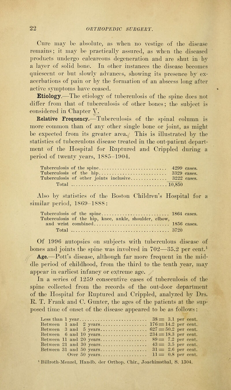 Cure may be absolute, as when no vestige of the disease remains; it mav be practically assured, as when the diseased products undergo calcareous degeneration and are shut in by a layer of solid bone. In other instances the disease becomes quiescent or but slowly advances, showing its presence by ex- acerbations of pain or by the formation of an abscess long after active symptoms have ceased. Etiology.—The etiology of tuberculosis of the spine does not differ from that of tuberculosis of other bones; the subject is considered in Chapter V. Relative Frequency.-—Tuberculosis of the spinal column is more common than of any other single bone or joint, as might be expected from its greater area.. This is illustrated by the statistics of tuberculous disease treated in the out-patient depart- ment of the Hospital for Ruptured and Crippled during a period of twenty years, 1885-1904. Tuberculosis of the spine 4299 cases. Tuberculosis of the hip 3329 cases. Tuberculosis of other joints inclusive 3222 cases. Total 10,850 Also by statistics of the Boston Children's Hospital for a similar period, 1869-1888: Tuberculosis of the spine 1864 cases. Tuberculosis of the hip, knee, ankle, shoulder, elbow, and wrist combined 1856 cases. Total 3720 Of 1996 autopsies on subjects with tuberculous disease of bones and joints the spine was involved in 702—35.2 per cent.^ Age.—Pott's disease, although far more frequent in the mid- dle period of childhood, from the third to the tenth year, may appear in earliest infancy or extreme age. In a series of 1259 consecutive cases of tuberculosis of the spine collected from the records of the out-door department of the Hospital for Ruptured and Crippled, analyzed by Drs. R. T. Frank and C. Gunter, the ages of the patients at the sup- posed time of onset of the disease appeared to be as follows: Less than 1 year 38 = 3.1 per cent. Between 1 and 2 years 176 ^ 14.2 per cent. Between 3 and 5 years 627 = 50.2 per cent. Between 6 and 10 years 234 = 18.3 per cent. Between 11 and 20 years 89 = 7.2 per cent. Between 21 and 30 years 43 = 3.5 per cent. Between 31 and 50 years 31 ^ 2.6 per cent. Over 50 years 11 = 0.8 per cent. ' Billroth-Menzel, Handb. der Orthop. Chir., Joachimsthal, S. 1304.