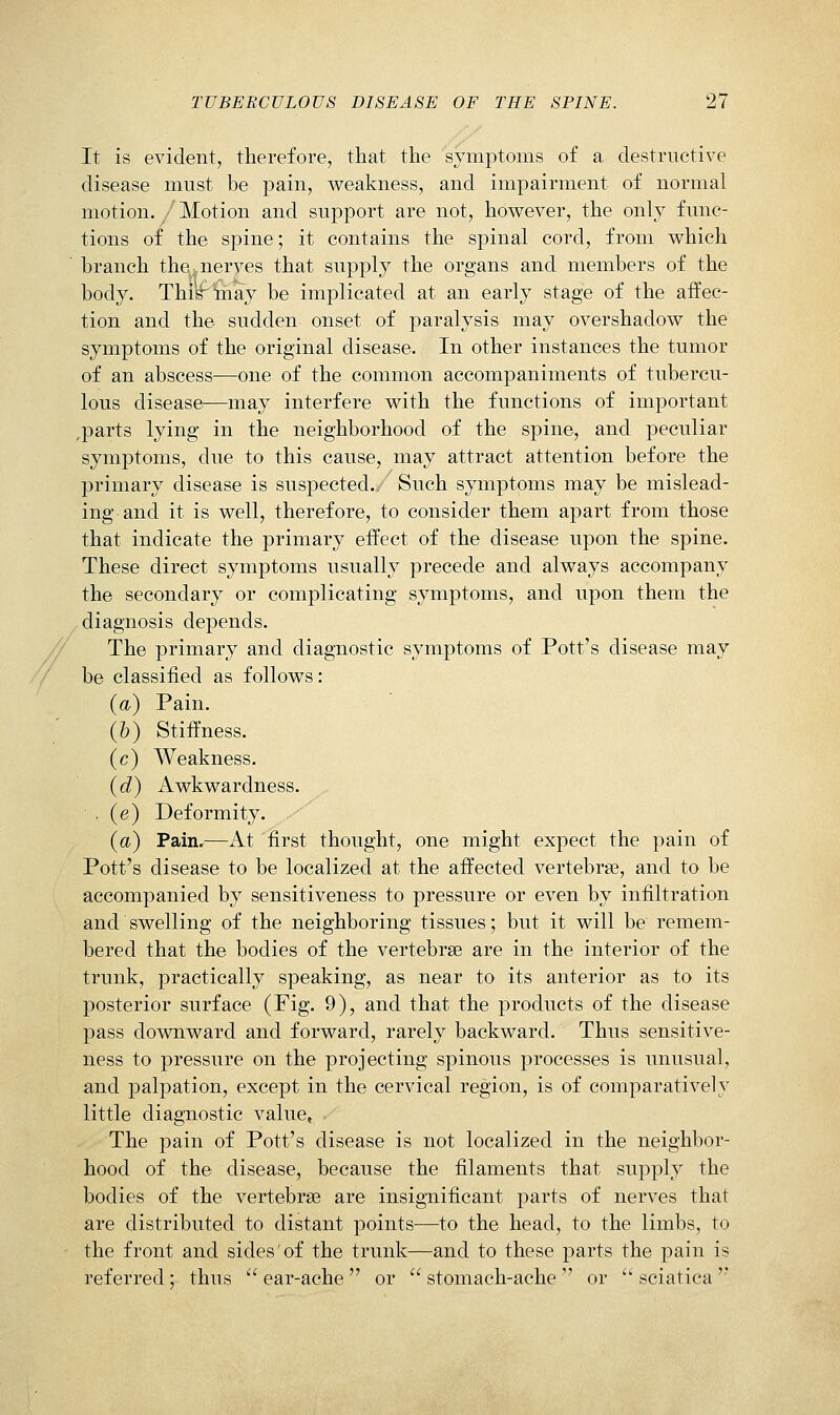 It is evident, therefore, that the symptoms of a destructive disease must be pain, weakness, and impairment of normal motion. Motion and support are not, however, the only func- tions of the spine; it contains the spinal cord, from which branch the.nerves that supply the organs and members of the body. Thi^toay be implicated at an early stage of the affec- tion and the sudden onset of paralysis may overshadow the symptoms of the original disease. In other instances the tumor of an abscess—one of the common accompaniments of tubercu- lous disease—may interfere with the functions of important ,parts lying in the neighborhood of the spine, and peculiar symptoms, due to this cause, may attract attention before the primary disease is suspected./ Such symptoms may be mislead- ing and it is well, therefore, to consider them apart from those that indicate the primary effect of the disease upon the spine. These direct symptoms usually precede and always accompany the secondary or complicating symptoms, and upon them the diagnosis depends. The primary and diagnostic symptoms of Pott's disease may be classified as follows: (a) Pain. (6) Stiffness. (c) Weakness. (d) Awkwardness. ■ (e) Deformity. (a) Pain,—At first thought, one might expect the pain of Pott's disease to be localized at the affected vertebrae, and to be accompanied by sensitiveness to pressure or even by infiltration and swelling of the neighboring tissues; but it will be remem- bered that the bodies of the vertebrae are in the interior of the trunk, practically speaking, as near to its anterior as to its posterior surface (Fig. 9), and that the products of the disease pass downward and forward, rarely backward. Thus sensitive- ness to pressure on the projecting spinous processes is unusual, and palpation, except in the cervical region, is of comparatively little diagnostic value. The pain of Pott's disease is not localized in the neighbor- hood of the disease, because the filaments that supply the bodies of the vertebrae are insignificant parts of nerves that are distributed to distant points—to the head, to the limbs, to the front and sides of the trunk—and to these parts the pain is referred: thus  ear-ache  or  stomach-ache  or  sciatica 