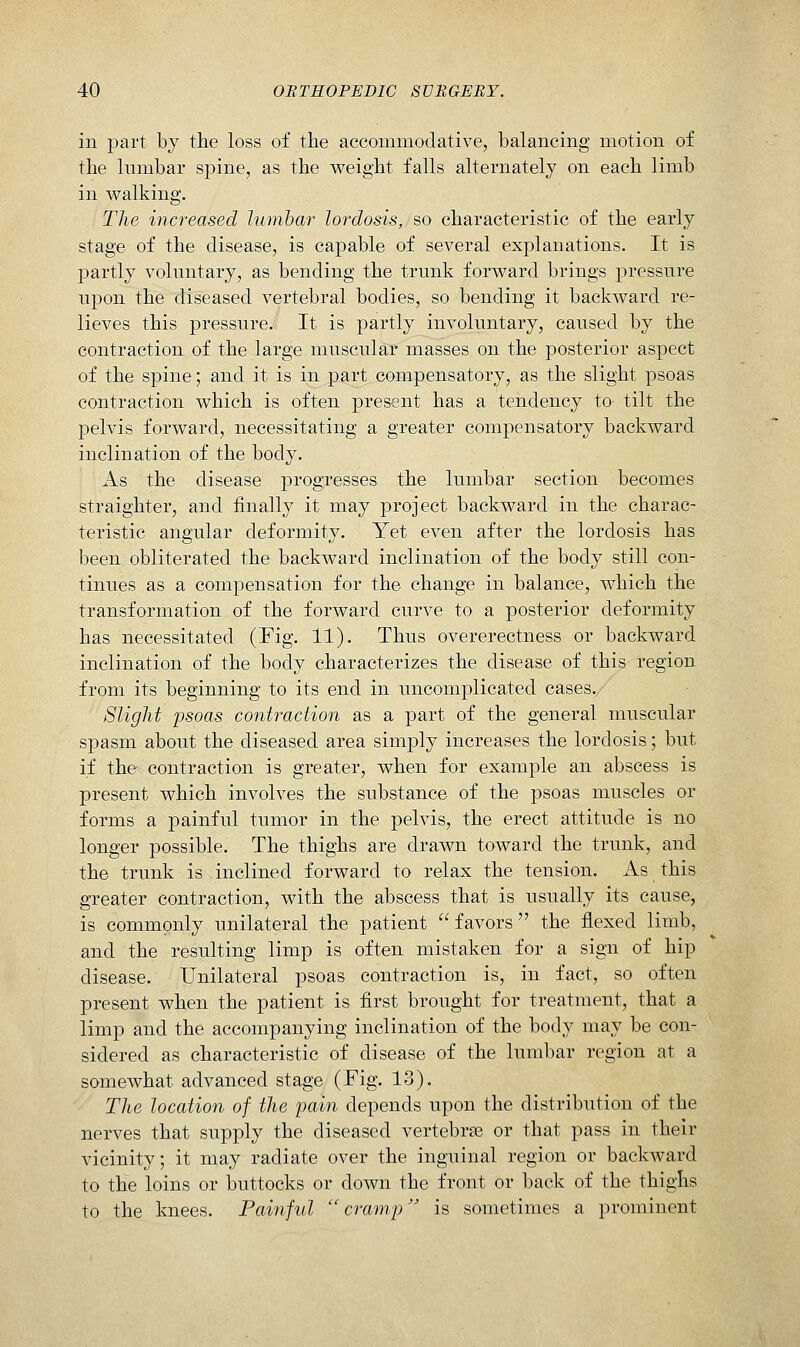 in part by the loss of the accommodative, balancing motion of the lumbar spine, as the weight falls alternately on each limb in walking. The increased lumbar lordosis, so characteristic of the early stage of the disease, is capable of several explanations. It is partly voluntary, as bending the trunk forward brings pressure upon the diseased vertebral bodies, so bending it backward re- lieves this pressure. It is partly involuntary, caused by the contraction of the large muscular masses on the posterior aspect of the spine; and it is in part compensatory, as the slight psoas contraction which is often present has a tendency to tilt the pelvis forward, necessitating a greater compensatory backward inclination of the body. As the disease progresses the lumbar section becomes straighter, and finally it may project backward in the charac- teristic angular deformity. Yet even after the lordosis has been obliterated the backward inclination of the body still con- tinues as a compensation for the change in balance, which the transformation of the forward curve to a posterior deformity has necessitated (Fig. 11). Thus overerectness or backward inclination of the body characterizes the disease of this region from its beginning to its end in uncomplicated cases. Slight 'psoas contraction as a part of the general muscular spasm about the diseased area simply increases the lordosis; but if the contraction is greater, when for example an abscess is present which involves the substance of the psoas muscles or forms a painful tumor in the pelvis, the erect attitude is no longer possible. The thighs are drawn toward the trunk, and the trunk is inclined forward to relax the tension. As this greater contraction, with the abscess that is usually its cause, is commonly unilateral the patient favors the flexed limb, and the resulting limp is often mistaken for a sign of hip disease. Unilateral psoas contraction is, in fact, so often present when the patient is first brought for treatment, that a limp and the accompanying inclination of the body may be con- sidered as characteristic of disease of the lumbar region at a somewhat advanced stage (Fig. 13). The location of the pain depends upon the distribution of the nerves that supply the diseased vertebrae or that pass in their vicinity; it may radiate over the inguinal region or backward to the loins or buttocks or down the front or back of the thighs to the knees. Painful cramp is sometimes a prominent