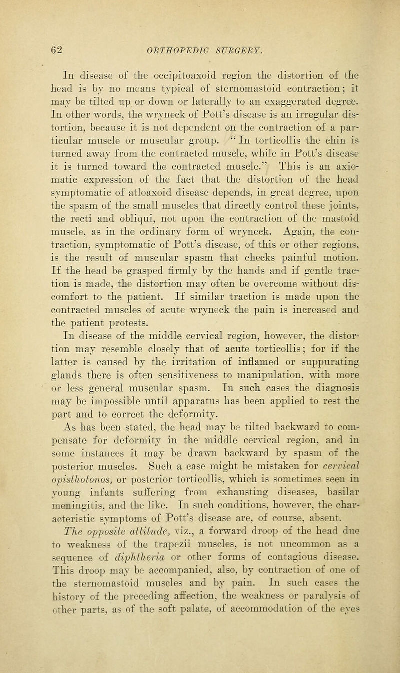 lu disease of the occipitoaxoid region the distortion of the head is by no means typical of sternomastoid contraction; it may be tilted np or down or laterally to an exaggerated degree. In other words, the wryneck of Pott's disease is an irregular dis- tortion, because it is not dependent on the contraction of a par- ticular muscle or muscular gToup.  In torticollis the chin is turned away from the contracted muscle, while in Pott's disease it is turned toward the contracted muscle. This is an axio- matic expression of the fact that the distortion of the head symptomatic of atloaxoid disease depends, in g-reat degree, upon the sjDasm of the small muscles that directly control these joints, the recti and obliqui, not upon the contraction of the mastoid muscle, as in the ordinary form of wryneck. Again, the con- traction, symptomatic of Pott's disease, of this or other regions, is the result of muscular spasm that checks painful motion. If the head be grasped firmly by the hands and if gentle trac- tion is made, the distortion may often be overcome without dis- comfort to the patient. If similar traction is made upon the contracted muscles of acute wryneck the pain is increased and the patient protests. In disease of the middle cervical region, however, the distor- tion may resemble closely that of acute torticollis; for if the latter is caused by the irritation of inflamed or suppurating glands there is often sensitiveness to manipulation, with more or less general muscular spasm. In such cases the diagnosis may be impossible until apparatus has been applied to rest the part and to correct the deformity. As has been stated, the head may be tilted backward to com- pensate for deformity in the middle cervical region, and in some instances it may be drawn backward by spasm of the posterior muscles. Such a case might be mistaken for cervical opisthotonos, or posterior torticollis, which is sometimes seen in young infants suffering from exhausting diseases, basilar meningitis, and the like. In such conditions, however, the char- acteristic symptoms of Pott's disease are, of course, absent. The opposite attitude, viz., a forward droop of the head due to weakness of the trapezii muscles, is not uncommon as a sequence of diphthena or other forms of contagious disease. This droop may be accompanied, also, by contraction of one of the sternomastoid muscles and by pain. In such cases the history of the preceding affection, the weakness or paralysis of other parts, as of the soft palate, of accommodation of the eyes