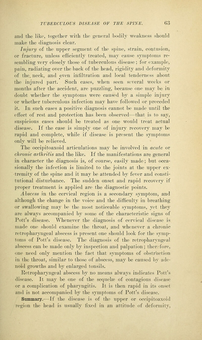 and the like, together with the general bodily weakness should make the diagnosis clear. Injury of the upper segment of the spine, strain, contusion, or fracture, unless efficiently treated, may cause symptoms re- sembling very closely those of tuberculous disease; for example, pain, radiating over the back of the head, rigidity and deformity of the, neck, and even infiltration and local tenderness about the injured part. Such cases, when seen several weeks or months after the accident, are puzzling, because one may be in doubt whether the symptoms were caused by a simple injury or whether tuberculous infection may have followed or preceded it. In such cases a positive diagnosis cannot be made until the effect of rest and protection has been observed—that is to say, suspicious cases should be treated as one would treat actual disease. If the case is simply one of injury recovery may be rapid and complete, while if disease is present the symptoms only will be relieved. The occipitoaxoid articulations may be involved in acute or chronic arthritis and the like. If the manifestations are general in character the diagnosis is, of course, easily made; but occa- sionally the infection is limited to the joints at the upper ex- tremity of the spine and it may be attended by fever and consti- tutional disturbance. The sudden onset and rapid recovery if proper treatment is applied are the diagnostic points. Abscess in the cervical region is a secondary symptom, and although the change in the voice and the difficulty in breathing or swallowing may be the most noticeable symptoms, yet they are always accompanied by some of the characteristic signs of Pott's. disease. Whenever the diagnosis of cervical disease is made one should examine the throat, and whenever a chronic retropharyngeal abscess is present one should look for the symp- toms of Pott's disease. The diagnosis of the retropharyngeal abscess can be made only by inspection and palpation; therefore, one need only mention the fact that symptoms of obstruction in the throat, similar to those of abscess, may be caused by ade- noid growths and by enlarged tonsils. Retropharyngeal abscess by no means always indicates Pott's disease. It may be one of the sequelse of contagious disease or a complication of pharyngitis. It is then rapid in its onset and is not accompanied by the symptoms of Pott's disease. Summary..—If the disease is of the upper or occipitoaxoid region the head is usually fixed in an attitude of deformity.