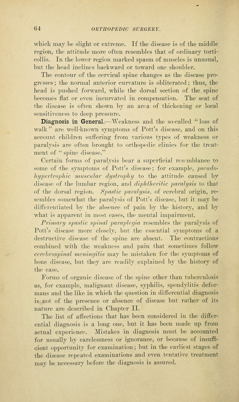 which may he slight or extreme. If the disease is of the middle region, the attitude more often resembles that of ordinary torti- collis. In the lower region marked spasm of muscles is unusual, but the head inclines backward or toward one shoulder. The contour of the cervical spine changes as the disease pro- gresses ; the normal anterior curvature is obliterated; thus, the head is pushed forward, while the dorsal section of the spine becomes flat or even incurvated in compensation. The seat of the disease is often shown by an area of thickening or local sensitiveness to deep pressure. Diagnosis in General.—Weakness and the so-called loss of walk  are well-known symptoms of Pott's disease, and on this account children suffering from various types of weakness or paralysis are often brought to orthopedic clinics for the treat- ment of  spine disease. Certain forms of paralysis bear a superficial resemblance to some of the symptoms of Pott's disease; for example, pseudo- hypertrophic muscular dystrophy to the attitude caused by disease of the lumbar region, and diphtheritic paralysis to that of the dorsal region. Spastic paralysis, of cerebral origin, re- sembles somewhat the paralysis of Pott's disease, but it may be differentiated by the absence of pain by the history, and by what is apparent in most cases, the mental impairment. Primary spastic spinal paraplegia resembles the paralysis of Pott's disease more closely, but the essential symptoms of a destructive disease of the spine are absent. The contractions combined with the weakness and pain that sometimes follow cerehrospinal meningitis may be mistaken for the symptoms of bone disease, but they are readily explained by the history of the case. Forms of organic disease of the spine other than tuberculosis as, for example, malignant disease, syphilis, spondylitis defor- mans and the like in which the question in dift'erential diagnosis is not of the presence or absence of disease but rather of its nature are described in Chapter II. The list of affections that has been considered in the differ- ential diagnosis is a long one, but it has been made up from actual experience. Mistakes in diagnosis must be accounted for usually by carelessness or ignorance, or because of insuffi- cient opportunity for examination; but in the earliest stages of the disease repeated examinations and even tentative treatment may be necessary before the diagnosis is assured.