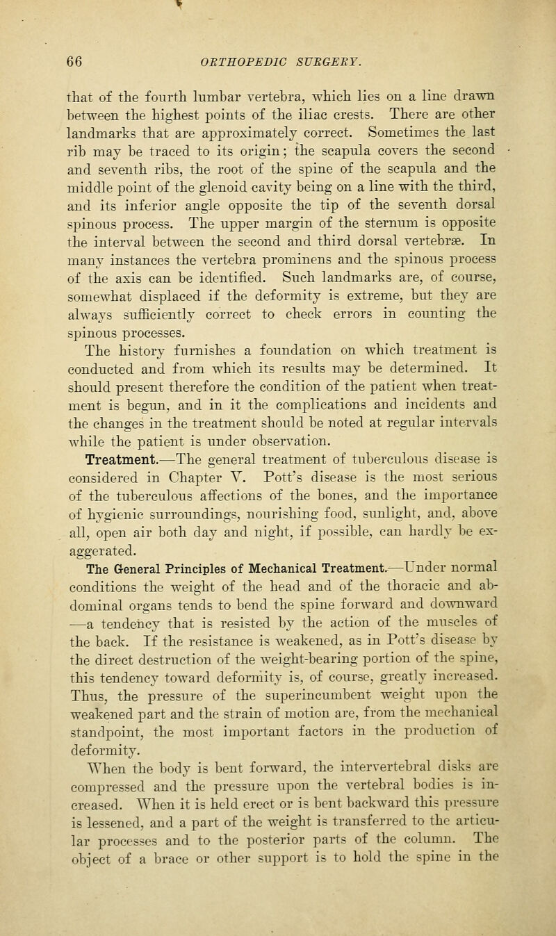 that of the fourth lumbar vertebra, which lies on a line drawn between the highest points of the iliac crests. There are other landmarks that are approximately correct. Sometimes the last rib may be traced to its origin; the scapula covers the second and seventh ribs, the root of the spine of the scapula and the middle point of the glenoid cavity being on a line with the third, and its inferior angle opposite the tip of the seventh dorsal spinous process. The upper margin of the sternum is opposite the interval between the second and third dorsal vertebrae. In many instances the vertebra prominens and the spinous process of the axis can be identified. Such landmarks are, of course, somewhat displaced if the deformity is extreme, but they are always sufficiently correct to check errors in counting the spinous processes. The history furnishes a foundation on which treatment is conducted and from which its results may be determined. It should present therefore the condition of the patient when treat- ment is begun, and in it the complications and incidents and the changes in the treatment should be noted at regular intervals while the patient is under observation. Treatment.—The general treatment of tuberculous disease is considered in Chapter V. Pott's disease is the most serious of the tuberculous affections of the bones, and the importance of hygienic surroundings, nourishing food, sunlight, and, above all, open air both day and night, if possible, can hardly be ex- aggerated. The General Principles of Mechanical Treatment.—Under normal conditions the weight of the head and of the thoracic and ab- dominal organs tends to bend the spine forward and downward —a tendency that is resisted by the action of the muscles of the back. If the resistance is weakened, as in Pott's disease by the direct destruction of the weight-bearing portion of the spine, this tendency toward deformity is, of course, greatly increased. Thus, the pressure of the superincumbent weight upon the weakened part and the strain of motion are, from the mechanical standpoint, the most important factors in the production of deformity. When the body is bent forward, the intervertebral disks are compressed and the pressure upon the vertebral bodies is in- creased. When it is held erect or is bent backward this pressure is lessened, and a part of the weight is transferred to the articu- lar processes and to the posterior parts of the column. The object of a brace or other support is to hold the spine in the