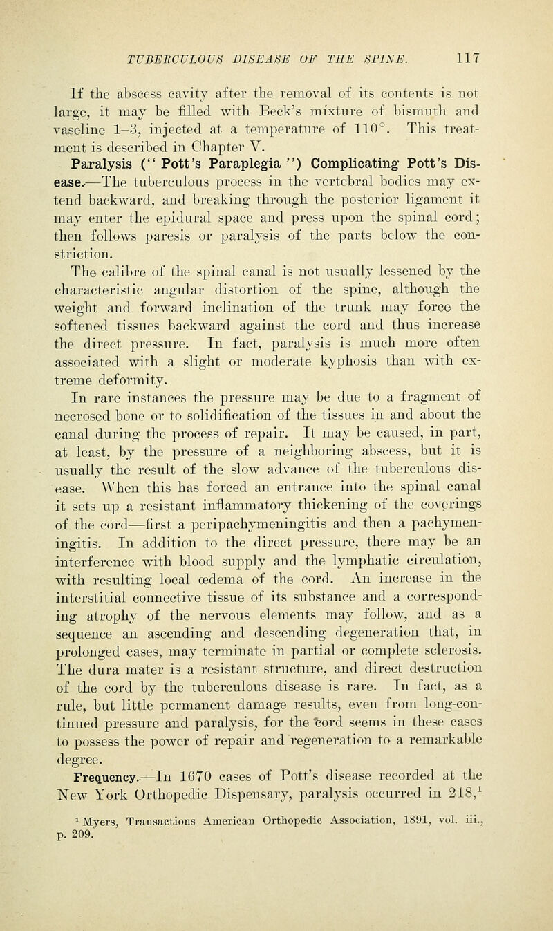 If the abscess cavit}^ after the removal of its contents is not large, it may be filled with Beck's mixture of bismuth and vaseline 1-3, injected at a temjjerature of 110°. This treat- ment is described in Chapter V. Paralysis ( Pott's Paraplegia ) Complicating Pott's Dis- ease.-—The tuberculous process in the vertebral bodies may ex- tend backward, and breaking through the posterior ligament it may enter the epidural space and press upon the spinal cord; then follows paresis or paralysis of the parts below the con- striction. The calibre of the spinal canal is not usually lessened by the characteristic angular distortion of the spine, although the weight and forward inclination of the trunk may force the softened tissues backward against the cord and thus increase the direct pressure. In fact, paralysis is much more often associated with a slight or moderate kyphosis than with ex- treme deformity. In rare instances the pressure may be due to a fragment of necrosed bone or to solidification of the tissues in and about the canal during the process of repair. It may be caused, in part, at least, by the pressure of a neighboring abscess, but it is usually the result of the slow advance of the tuberculous dis- ease. When this has forced an entrance into the spinal canal it sets up a resistant inflammatory thickening of the coverings of the cord—first a peripachymeningitis and then a pachymen- ingitis. In addition to the direct pressure, there may be an interference with blood supply and the lymphatic circulation, with resulting local oedema of the cord. An increase in the interstitial connective tissue of its substance and a correspond- ing atrophy of the nervous elements may follow, and as a sequence an ascending and descending degeneration that, in prolonged cases, may terminate in partial or complete sclerosis. The dura mater is a resistant structure, and direct destruction of the cord by the tuberculous disease is rare. In fact, as a rule, but little permanent damage results, even from long-con- tinued pressure and paralysis, for the 'cord seems in these cases to possess the power of repair and regeneration to a remarkable degree. Frequency.-—In 1670 cases of Pott's disease recorded at the ISTew York Orthopedic Dispensary, paralysis occurred in 218,^ ' Myers, Transactions American Orthopedic Association, 1891, vol. iii., p. 209.