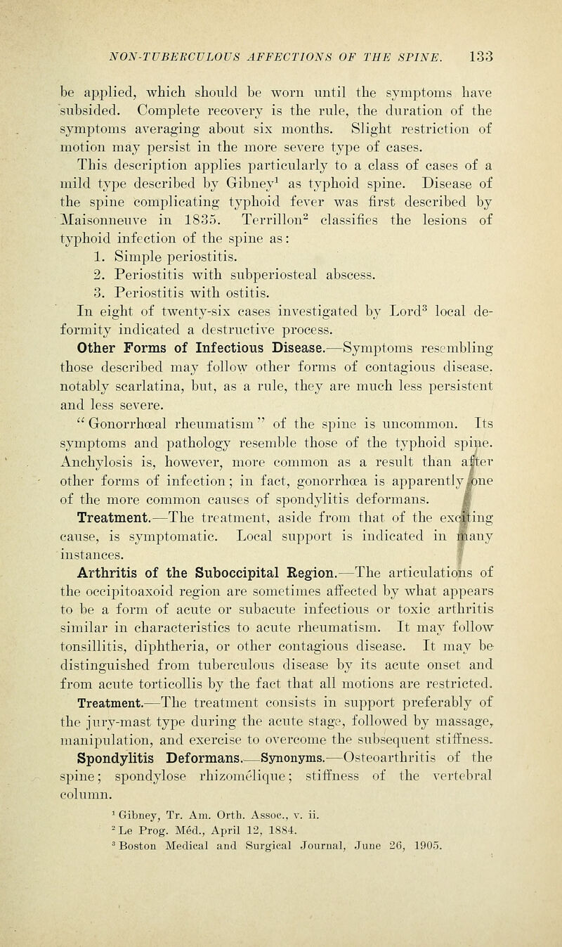 be a23.plied, which should be worn until the symptoms have subsided. Complete recovery is the rule, the duration of the symptoms averaging about six months. Slight restriction of motion may persist in the more severe type of cases. This description applies particularly to a class of cases of a mild type described by Gibney^ as typhoid spine. Disease of the spine complicating typhoid fever was first described by Maisonneuve in 1835. Terrillon^ classifies the lesions of typhoid infection of the spine as: 1. Simple periostitis. 2. Periostitis with subperiosteal abscess. 3. Periostitis with ostitis. In eight of twenty-six cases investigated by LorcF local de- formity indicated a destructive process. Other Forms of Infectious Disease.—Symptoms resembling those described may follow other forms of contagious disease, notably scarlatina, but, as a rule, they are much less persistent and less severe.  Gonorrhceal rheumatism  of the spine is uncommon. Its symptoms and pathology resemble those of the typhoid spine. Anchylosis is, however, more common as a result than after other forms of infection; in fact, gonorrhcea is apparentlyl)ne of the more common causes of spondylitis deformans. m Treatment.—The tre.atment, aside from that of the exclcing cause, is symptomatic. Local support is indicated in many instances. f Arthritis of the Suboccipital Region.^—The articulations of the occipitoaxoid region are sometimes aifected by what appears to be a form of acute or subacute infectious or toxic, arthritis similar in characteristics to acute rheumatism. It may follow tonsillitis, diphtheria, or other contagious disease. It may be distinguished from tuberculous disease by its acute onset and from acute torticollis by the fact that all motions are restricted. Treatment.—The treatment consists in support preferably of the jury-mast type during the acute stage, followed by massage,, manipulation, and exercise to overcome the subsequent stiffness. Spondylitis Deformans.—Synonyms.—Osteoarthritis of the spine; spondylose rhizomelique; stiffness of the vertebral column. ^ Gibney, Tr. Am. Orth. Assoc, v. ii. = Le Prog. Med., April 12, 1884. ^ Boston Medical and Surgical Journal, June 26, 1905.