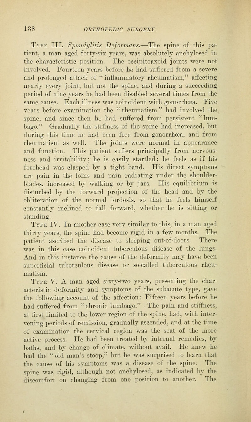 Type III. Spondi/Jitis Deformans.—Tlie spine of this pa- tient, a man aged forty-six years, was absolutely anchylosecl in the characteristic position. The occipitoaxoid joints were not involved. Fourteen years before he had suffered from a severe and prolonged attack of '' inflammatory rheumatism, affecting nearly every joint, but not the spine, and during a succeeding period of nine years he had been disabled several times from the same cause. Each illness was coincident with gonorrhoea. Tive years before examination the  rheumatism' had involved the sj)ine, and since then he had suffered from persistent  lum- bago. Gradually the stiffness of the spine had increased, but during this time he had been free from gonorrhoea, and from rheumatism as well. The joints were normal in appearance and function. This patient suffers principally from nervous- ness and irritability; he is easily startled; he feels as if his forehead was clasped by a tight band. His direct symptoms are pain in the loins and pain radiating under the shoulder- blades, increased by walking or by jars. His equilibrium is disturbed by the forward projection of the head and by the obliteration of the normal lordosis, so that he feels himself constantly inclined to fall forward, whether he is sitting or standing. Ttpe IV. In another case very similar to this, in a man aged thirty years, the spine had become rigid in a few months. The patient ascribed the disease to sleeping out-of-doors. There was in this case coincident tuberculous disease of the lungs. And in this instance the cause of the deformity may have been superficial tuberculous disease or so-called tuberculous rheu- matism. Type Y. A man aged sixty-two years, presenting the char- acteristic deformity and symptoms of the subacute type, gave the following account of the affection: Fifteen years before he had suffered from  chronic lumbago. The pain and stiffness, at first limited to the lower region of the spine, had, with inter- vening periods of remission, gradually ascended, and at the time of examination the cervical region was the seat of the more active process. He had been treated by internal remedies, by baths, and by change of climate, without avail. He knew he had the '' old man's stoop, but he was surprised to learn that the cause of his symptoms was a disease of the spine. The spine was rigid, although not anchylosed, as indicated by the discomfort on changing from one position to another. The
