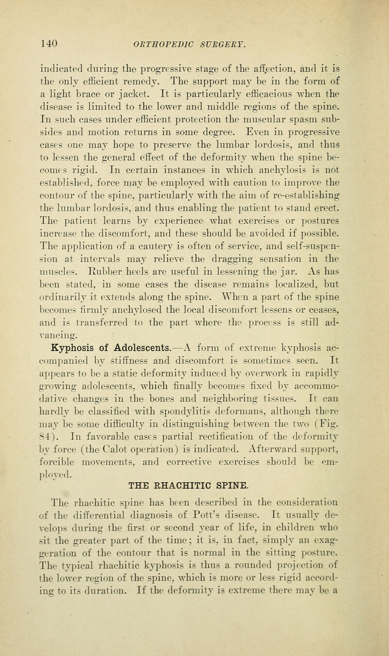 indicated during the progressive stage of the aff.ection, and it is the only efficient remedy. The support may be in the form of a light brace or jacket. It is particularly efficacious when the disease is limited to the lower and middle regions of the spine. In such cases under efficient protection the muscular spasm sub- sides and motion returns in some degree. Even in progressive cases one may hope to preserve the lumbar lordosis, and thus to lessen the general effect of the deformity when the spine be- comes rigid. In certain instances in which anchylosis is not established, force may be employed with caution to improve the contour of the spine, particularly with the aim of re-establishing the lumbar lordosis, and thus enabling the patient to stand erect. The patient learns by experience what exercises or postures increase the discomfort, and these should be avoided if possible. The application of a cautery is often of service, and self-suspen- sion at intervals may relieve the dragging sensation in the muscles. Ruljber heels are useful in lessening the jar. As has been stated, in some cases the disease remains localized, but ordinarily it extends along the spine. When a part of the spine becomes firmly anchylosed the local discomfort lessens or ceases, and is transferred to the part where the process is still ad- vancing. Kyphosis of Adolescents.—A form of extreme kyphosis ac- comjDanied by stiffness and discomfort is sometimes seen. It appears to be a static deformity induced by overwork in rapidly growing adolescents, which finally becomes fixed by accommo- dative changes in the bones and neighboring tissues. It can hardly be classified with spondylitis deformans, although there may be some difficulty in disting-uishing between the two (Fig. 84). In favorable cases partial rectification of the deformity by force (the Calot operation) is indicated. Afterward support, forcible movements, and corrective exercises should be em- ployed. THE RHACHITIC SPINE. The rhachitic spine has been described in the consideration of the differential diagnosis of Pott's disease. It usually de- velops during the first or second year of life, in children who sit the greater part of the time; it is, in fact, simply an exag- geration of the contour that is normal in the sitting posture. The typical rhachitic kyphosis is thus a rounded projection of the lower region of the spine, which is more or less rigid accord- ing to its duration. If the deformity is extreme there may be a