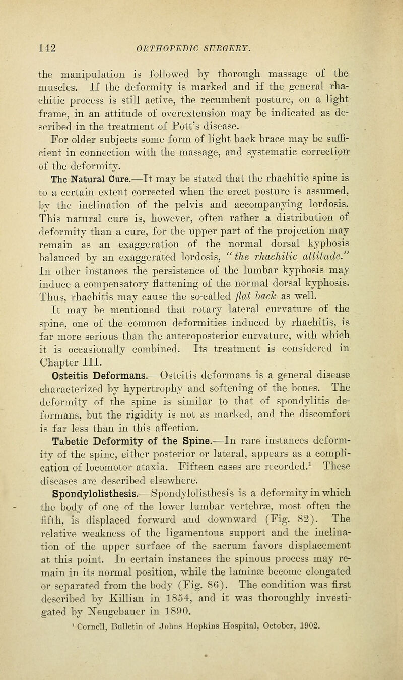 the manipulation is followed by tliorongli massage of the muscles. If the deformity is marked and if the general rha- chitic process is still active, the recumbent posture, on a light frame, in an attitude of overextension may be indicated as de- scribed in the treatment of Pott's disease. For older subjects some form of light back brace may be suffi- cient in connection with the massage, and systematic correction- of the deformity. The Natural Cure.—It may be stated that the rhachitic spine is to a certain extent corrected when the erect posture is assumed, by the inclination of the pelvis and accompanying lordosis. This natural cure is, however, often rather a distribution of deformity than a cure, for the upper part of the projection may remain as an exaggeration of the normal dorsal kyphosis balanced by an exaggerated lordosis, ''the rhachitic attitude. In other instances the persistence of the lumbar kyphosis may induce a compensatory flattening of the normal dorsal kyphosis. Thus, rhachitis may cause the so-called flat hack as well. It may be mentioned that rotary lateral curvature of the spine, one of the common deformities induced by rhachitis, is far more serious than the anteroposterior curvature, with which it is occasionally combined. Its treatment is considered in Chapter III. Osteitis Deformans.—Osteitis deformans is a general disease characterized by hypertrophy and softening of the bones. The deformity of the spine is similar to that of spondylitis de- formans, but the rigidity is not as marked, and the discomfort is far less than in this affection. Tabetic Deformity of the Spine.—In rare instances deform- ity of the spine, either posterior or lateral, appears as a compli- cation of locomotor ataxia. Fifteen cases are recorded.^ These diseases are described elsewhere. Spondylolisthesis.—Spondylolisthesis is a deformity in which the body of one of the lower lumbar vertebrae, most often the fifth, is displaced forward and downward (Fig. 82). The relative weakness of the ligamentous support and the inclina- tion of the upper surface of the sacrum favors displacement at this point. In certain instances the spinous process may re- main in its normal position, while the laminae become elongated or separated from the body (Fig. 86). The condition was first described by Killian in 1854, and it was thoroughly investi- gated by ISTeugebauer in 1890. ' Cornel], Bulletin of .Johns Hopkins Hospital, October, 1902.