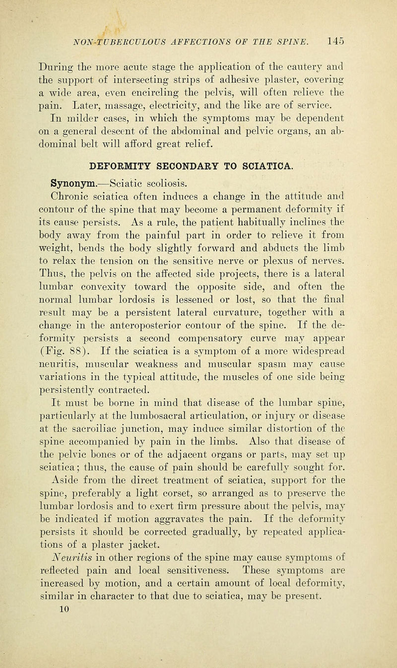During the more acute stage the application of the cautery and the support of intersecting strips of adhesive plaster, covering a wide area, even encircling the pelvis, will often relieve the pain. Later, massage, electricity, and the like are of service. In milder cases, in which the symptoms may be dependent on a general descent of the abdominal and pelvic organs, an ab- dominal belt will afford great relief. DEFORMITY SECONDARY TO SCIATICA. Synonym.—Sciatic scoliosis. Chronic sciatica often induces a change in the attitude and contour of the spine that may become a permanent deformity if its cause persists. As a rule, the patient habitually inclines the body away from the painful part in order to relieve it from weight, bends the body slightly forward and abducts the limb to relax the tension on the sensitive nerve or plexus of nerves. Thus, the pelvis on the affected side projects, there is a lateral lumbar convexity toward the opposite side, and often the normal lumbar lordosis is lessened or lost, so that the final result may be a persistent lateral curvature, together with a change in the anteroposterior contour of the spine. If the de- formity persists a second compensatory curve may appear (Fig. 88). If the sciatica is a symptom of a more widespread neuritis, muscular weakness and muscular spasm may cause variations in the typical attitude, the muscles of one side being persistently contracted. It must be borne in mind that disease of the lumbar spine, particularly at the lumbosacral articulation, or injury or disease at the sacroiliac junction, may induce similar distortion of the spine accompanied by pain in the limbs. Also that disease of the pelvic bones or of the adjacent organs or parts, may set up sciatica; thus, the cause of pain should be carefully sought for. Aside from the direct treatment of sciatica, support for the spine, preferably a light corset, so arranged as to preserve the lumbar lordosis and to exert firm pressure about the pelvis, may be indicated if motion aggravates the pain. If the deformity persists it should be corrected gradually, by repeated applica- tions of a plaster jacket. Neuritis in other regions of the spine may cause symptoms of reflected pain and local sensitiveness. These symptoms are increased by motion, and a certain amount of local deformity, similar in character to that due to sciatica, may be present. 10