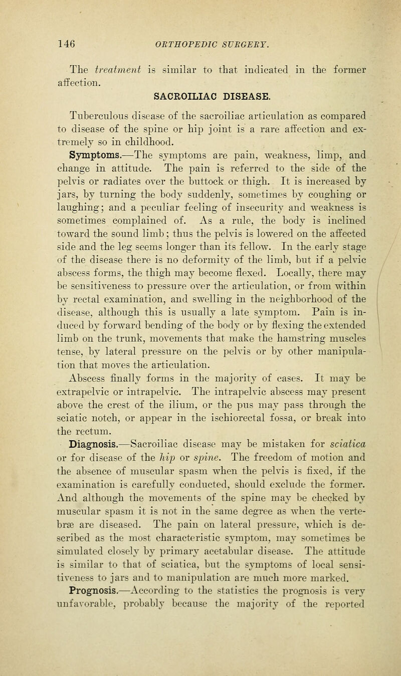 Tlie treatment is similar to that indicated in the former affection. SACROILIAC DISEASE. Tuberculous disease of the sacroiliac articulation as compared to disease of the spine or hip joint is a rare affection and ex- tremely so in childhood. Sjnnptoms.—The symptoms are pain, weakness, limp, and change in attitude. The pain is referred to the side of the pelvis or radiates over the buttock or thigh. It is increased by jars, by turning the body suddenly, sometimes by coughing or laughing; and a peculiar feeling of insecurity and weakness is sometimes complained of. As a rule, the body is inclined toward the sound limb; thus the pelvis is lowered on the affected side and the leg seems longer than its fellow. In the early stage of the disease there is no deformity of the limb, but if a pelvic abscess forms, the thigh may become flexed. Locally, there may be sensitiveness to pressure over the articulation, or from within by rectal examination, and swelling in the neighborhood of the disease, although this is usually a late symptom. Pain is in- duced by forward bending of the body or by flexing the extended limb on the trunk, movements that make the hamstring muscles tense, by lateral pressure on the pelvis or by other manipula- tion that moves the articulation. Abscess flnally forms in the majority of cases. It may be extrapelvic or intrapelvic. The intrapelvic abscess may present above the crest of the ilium, or the pus may pass through the sciatic notch, or appear in the ischiorectal fossa, or break into the rectum. Diagnosis.—Sacroiliac disease may be mistaken for sciatica or for disease of the Jiij^ or spine. The freedom of motion and the absence of muscular spasm when the pelvis is fixed, if the examination is carefully conducted, should exclude the former. And although the movements of the spine may be checked by muscular spasm it is not in the same degree as when the verte- bras are diseased. The pain on lateral pressure, which is de- scribed as the most characteristic symptom, may sometimes be simulated closely by primary acetabular disease. The attitude is similar to that of sciatica, but the symptoms of local sensi- tiveness to jars and to manipulation are much more marked. Prognosis.—According to the statistics the prognosis is very unfavorable, probably because the majority of the reported