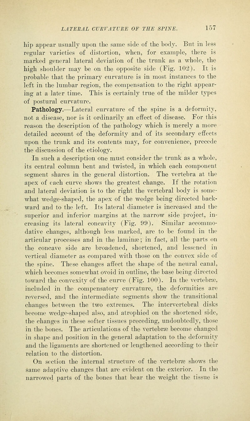 hip appear usually upon the same side of the body. But in less regular varieties of distortion, when, for example, there is marked general lateral deviation of the trunk as a whole, the high shoulder may be on the opposite side (Fig. 102). It is probable that the primary curvature is in most instances to the left in the lumbar region, the compensation to the right appear- ing at a later time. This is certainly true of the milder types of postural curvature. Pathology.—Lateral curvature of the spine is a deformity, not a disease, nor is it ordinarily an effect of disease. For this reason the description of the pathology which is merely a more detailed account of the deformity and of its secondary effects upon the trunk and its contents may, for convenience, precede the discussion of the etiology. In such a description one must consider the trunk as a whole, its central column bent and twisted, in which each component segment shares in the general distortion. The vertebra at the apex of each curve shows the greatest change. If the rotation and lateral deviation is to the right the vertebral body is some- what wedge-shaped, the apex of the wedge being directed back- ward and to the left. Its lateral diameter is increased and the superior and inferior margins at the narrow side project, in- creasing its lateral concavity (Fig. 99). Similar accommo- dative changes, although less marked, are to be found in the articular processes and in the laminae; in fact, all the parts on the concave side are broadened, shortened, and lessened in vertical diameter as compared with those on the convex side of the spine. These changes affect the shape of the neural canal, which becomes somewhat ovoid in outline, the base being-directed toward the convexity of the curve (Fig. 100). In the vertebrse, included in the compensatory curvature, the deformities are reversed, and the intermediate segments show the transitional changes between the two extremes. The intervertebral disks become wedge-shaped also, and atrophied on the shortened side, the changes in these softer tissues preceding, undoubtedly, those in the bones. The articulations of the vertebrae become changed in shape and position in the general adaptation to the deformity and the ligaments are shortened or lengthened according to their relation to the distortion. On section the internal structure of the vertebrae shows the same adaptive changes that are evident on the exterior. In the narrowed parts of the bones that bear the weight the tissue is