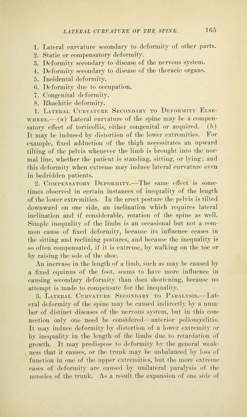 1. Lateral curvature secondary to deformity of other parts. 2. Static or compensatory deformity. 3. Deformity secondary to disease of the nervous system. 4. Deformity secondary to disease of the thoracic organs. 5. Incidental deformity. 6. Deformity due to occupation. 7. Congenital deformity. 8. Rhachitic deformity. 1. Lateral Cuevatuke Secondaky to Deformity Else- where.— (a) Lateral curvature of the spine may be a compen- satory effect of torticollis, either congenital or acquired, (b) It may be induced by distortion of the lov^er extremities. For example, fixed adduction of the thigh necessitates an upv^ard tilting of the pelvis whenever the limb is brought into the nor- mal line, whether the patient is standing, sitting, or lying; and this deformity when extreme may induce lateral curvature even in bedridden patients. 2. CoMPEis'SATORY DEFORMITY.—The same effect is some- times observed in certain instances of inequality of the length of the lower extremities. In the erect posture the pelvis is tilted downward on one side, an inclination which requires lateral inclination and if considerable, rotation of the spine as well. Simple inequality of the limbs is an occasional but not a com- mon cause of fixed deformity, because its influence ceases in the sitting and reclining postures, and because the inequality is so often compensated, if it is extreme, by walking on the toe or by raising the sole of the shoe. An increase in the length of a limb, such as may be caused by a fixed equinus of the foot, seems to have more influence in causing secondary deformity than does shortening, because no attempt is made to comj)ensate for the inequality. 3. Lateral Curvature Secondary to Paralysis.—Lat- eral deformity of the spine may be caused indirectly by a num- ber of distinct diseases of the nervous system, but in this con- nection only one need be considered—anterior poliomyelitis. It may induce deformity by distortion of a lower extremity or by inequality in the length of the limbs due to retardation of growth. It may predispose to deformity by the general weak- X ness that it causes, or the trunk may be unbalanced by loss of function in one of the upper extremities, but the more extreme cases of deformity are caused by unilateral paralysis of the muscles of the trunk. As a result the expansion of one side of