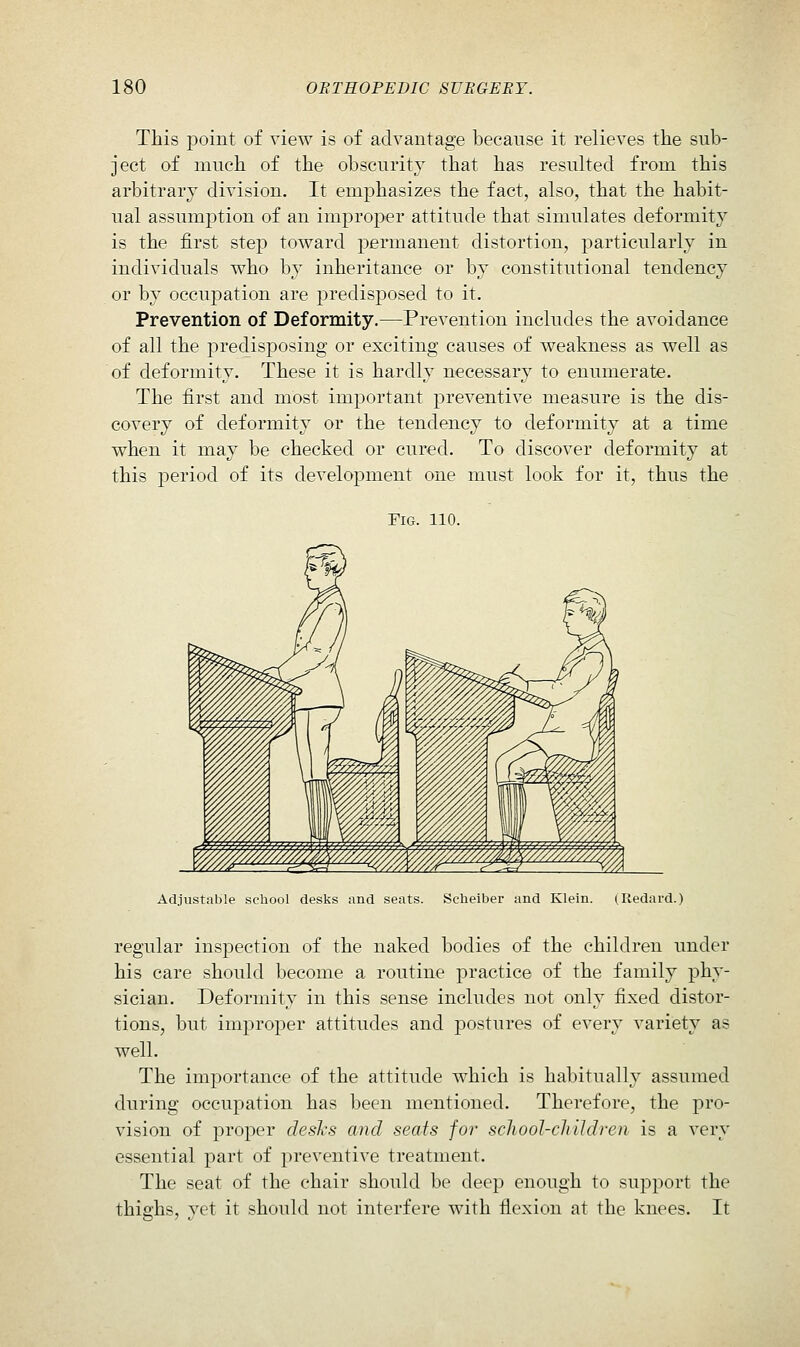 This j)oint of view is of advantage because it relieves the sub- ject of much of the obscurity that has resulted from this arbitrary division. It emphasizes the fact, also, that the habit- ual assumption of an improper attitude that simulates deformity is the first step toward permanent distortion, particularly in individuals who by inheritance or by constitutional tendency or by occupation are predisposed to it. Prevention of Deformity.—Prevention includes the avoidance of all the predisposing or exciting causes of weakness as well as of deformity. These it is hardly necessary to enumerate. The first and most important preventive measure is the dis- covery of deformity or the tendency to deformity at a time when it may be checked or cured. To discover deformity at this period of its development one must look for it, thus the Fig. 110. Adjustable school desks and seats. Sclieiber and Klein. (Redard.) regular inspection of the naked bodies of the children under his care should become a routine practice of the family phy- sician. Deformity in this sense includes not only fixed distor- tions, but improper attitudes and postures of every variety as well. The importance of the attitude which is habitually assumed during occupation has been mentioned. Therefore, the pro- vision of proper desks and seats for school-cJiildrcn is a very essential part of preventive treatment. The seat of the chair should be deep enough to support the thiffhs, yet it should not interfere with flexion at the knees. It