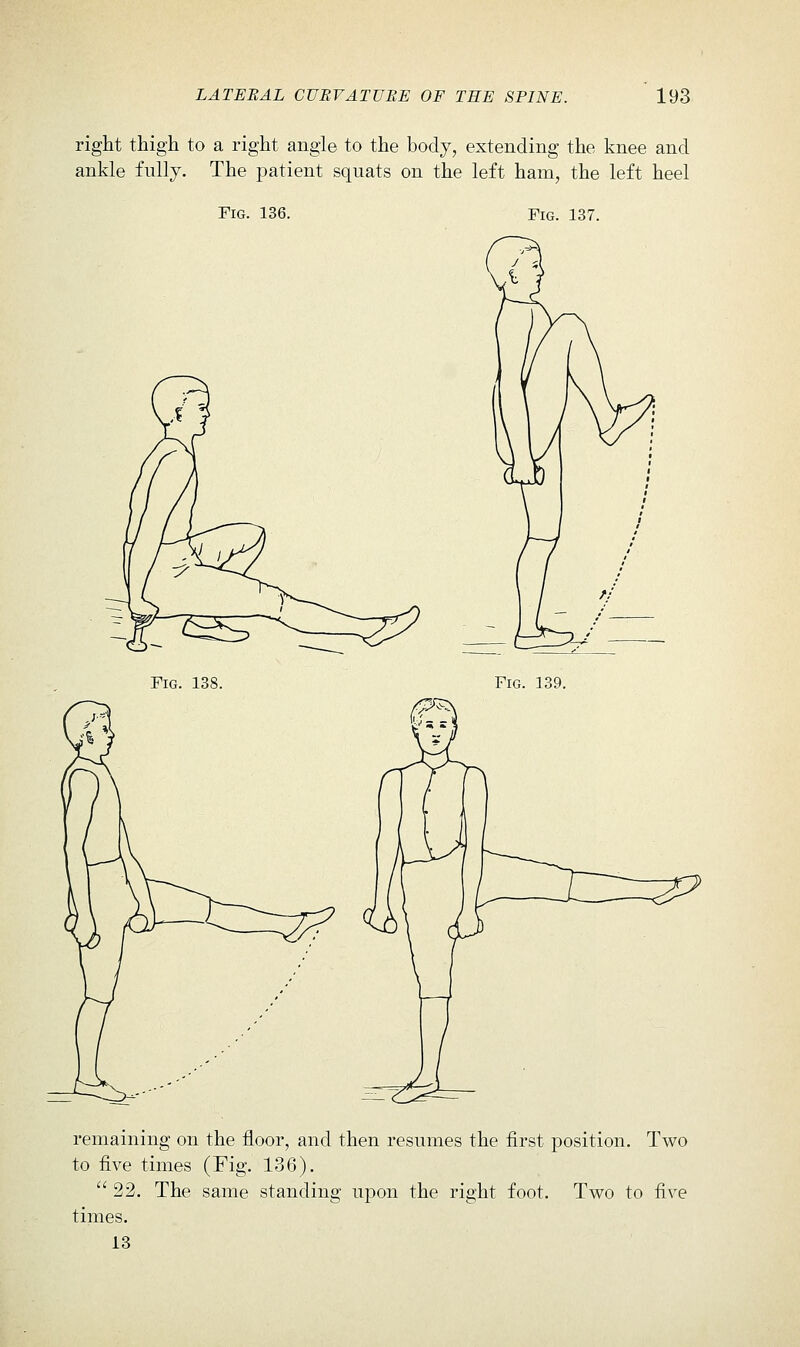 right thigli to a right angle to the body, extending the knee and ankle fully. The patient squats on the left ham, the left heel Fig. 136. Fig. 137. Fig. 138. Fig. 139. remaining on the floor, and then resumes the first position. Two to five times (Fig. 136).  22. The same standing upon the right foot. Two to five times. 13