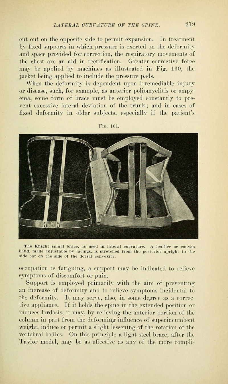 cut out on the opposite side to permit expansion. In treatment by fixed supports in which pressure is exerted on the deformity and space provided for correction, the respiratory movements of the chest are an aid in rectification. Greater corrective force may be applied by machines as illustrated in Fig. 160, the jacket being applied to include the pressure pads. When the deformity is dependent upon irremediable injury or disease, such, for example, as anterior poliomyelitis or empy- ema, some form of brace must be employed constantly to pre- vent excessive lateral deviation of the trunk; and in cases of fixed deformity in older subjects, especially if the patient's FiCx. 161. The Knight spinal brace, as used in lateral curvature. A leather or canvas band, made adjustable by lacings, is stretched from the posterior upright to the side bar on the side of the dorsal convexity. occupation is fatiguing, a support may be indicated to relieve symptoms of discomfort or pain. SupjDort is employed primarily with the aim of preventing an increase of deformity and to relieve symptoms incidental to the deformity. It may serve, also, in some degree as a correc- tive apiDliance. If it holds the spine in the extended position or induces lordosis, it may, by relieving the anterior portion of the column in part from the deforming influence of superincumbent weight, induce or permit a slight lessening of the rotation of the vertebral bodies. On this principle a light steel brace, after the Taylor model, may be as effective as any of the more compli-