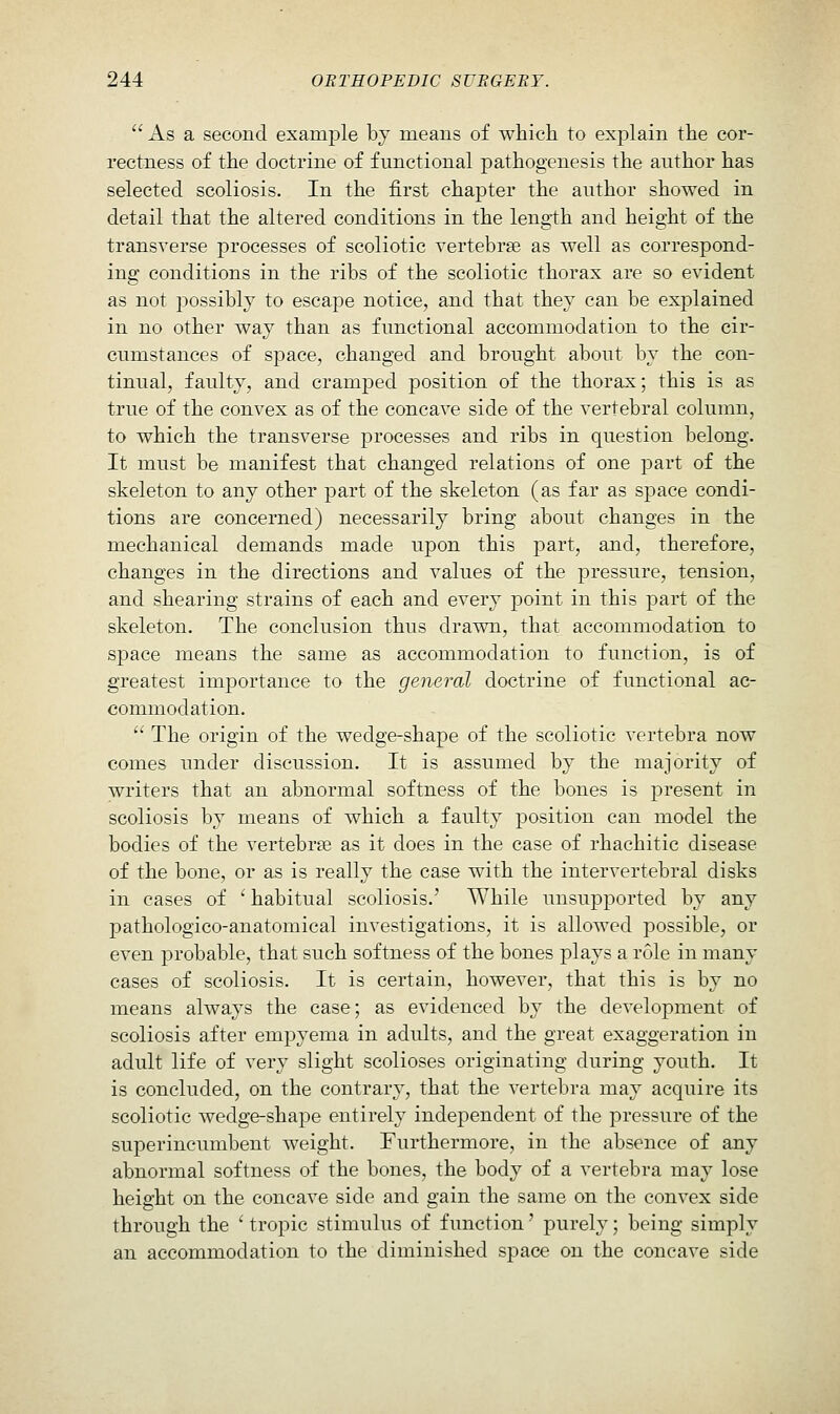  As a second example by means of which to explain the cor- rectness of the doctrine of functional pathogenesis the author has selected scoliosis. In the first chapter the author showed in detail that the altered conditions in the length and height of the transverse processes of scoliotic vertebrae as well as correspond- ing conditions in the ribs of the scoliotic thorax are so evident as not possibly to escape notice, and that they can be explained in no other way than as functional accommodation to the cir- cumstances of space, changed and brought about by the con- tinual, faulty, and cramped position of the thorax; this is as true of the convex as of the concave side of the vertebral column, to which the transverse processes and ribs in question belong. It must be manifest that changed relations of one part of the skeleton to any other part of the skeleton (as far as space condi- tions are concerned) necessarily bring about changes in the mechanical demands made upon this part, and, therefore, changes in the directions and values of the pressure, tension, and shearing strains of each and every point in this part of the skeleton. The conclusion thus drawn, that accommodation to space means the same as accommodation to function, is of greatest importance to the general doctrine of functional ac- commodation.  The origin of the wedge-shape of the scoliotic vertebra now comes under discussion. It is assumed by the majority of writers that an abnormal softness of the bones is present in scoliosis by means of which a faulty position can model the bodies of the vertebra as it does in the case of rhachitic disease of the bone, or as is really the case with the intervertebral disks in cases of ' habitual scoliosis.' While unsupported by any pathologico-anatomical investigations, it is allowed possible, or even probable, that such softness of the bones plays a role in many cases of scoliosis. It is certain, however, that this is by no means always the case; as evidenced by the development of scoliosis after empyema in adults, and the great exaggeration in adult life of very slight scolioses originating during youth. It is concluded, on the contrary, that the vertebra may acquire its scoliotic Avedge-shape entirely independent of the pressure of the superincumbent weight. Furthermore, in the absence of any abnormal softness of the bones, the body of a vertebra may lose height on the concave side and gain the same on the convex side through the ' tropic stimulus of function' purely; being simply an accommodation to the diminished space on the concave side