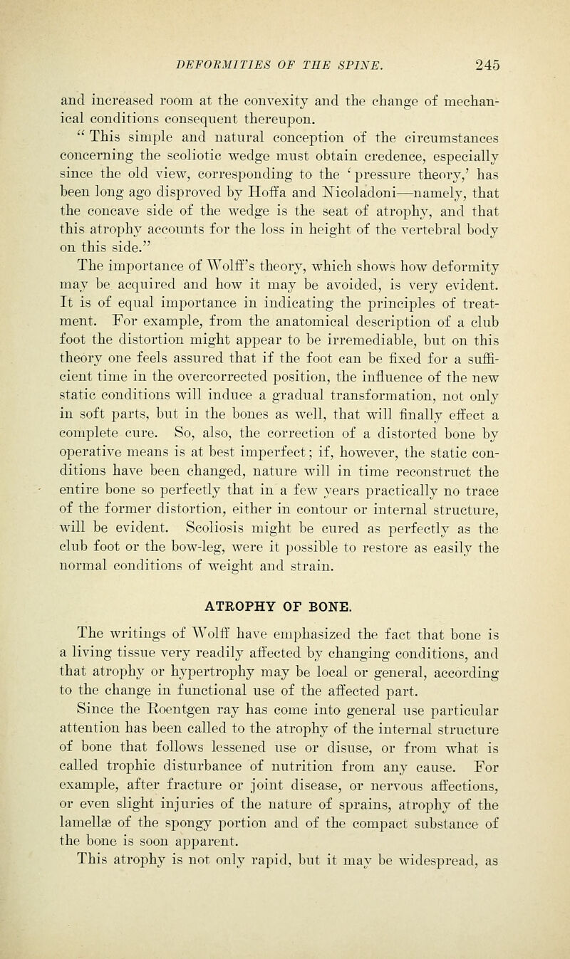 and increased room at the convexity and the change of mechan- ical conditions consequent thereupon.  This simple and natural conception of the circumstances concerning the scoliotic wedge must obtain credence, especially since the old view, corresponding to the ' pressure theory,' has been long ago disproved by Hoffa and JSTicoladoni—namely, that the concave side of the wedge is the seat of atrojDhy, and that this atrophy accounts for the loss in height of the vertebral body on this side. The importance of Wolff's theory, which shows how deformity may be acquired and how it may be avoided, is very evident. It is of equal importance in indicating the principles of treat- ment. For example, from the anatomical description of a club foot the distortion might appear to be irremediable, but on this theory one feels assured that if the foot can be fixed for a suffi- cient time in the overcorrected position, the influence of the new static conditions will induce a gradual transformation, not only in soft parts, but in the bones as well, that will finally effect a complete cure. So, also, the correction of a distorted bone by operative means is at best imperfect; if, however, the static con- ditions have been changed, nature will in time reconstruct the entire bone so perfectly that in a few years practically no trace of the former distortion, either in contour or internal structure, will be evident. Scoliosis might be cured as perfectly as the club foot or the bow-leg, were it possible to restore as easily the normal conditions of weight and strain. ATROPHY OF BONE. The writings of Wolff have emphasized the fact that bone is a living tissue very readily affected by changing conditions, and that atrophy or hypertrophy may be local or general, according to the change in functional use of the affected part. Since the Roentgen ray has come into general use particular attention has been called to the atrophy of the internal structure of bone that follows lessened use or disuse, or from what is called trophic disturbance of nutrition from any cause. For example, after fracture or joint disease, or nervous affections, or even slight injuries of the nature of sprains, atrophy of the lamellae of the spongy portion and of the compact substance of the bone is soon apparent. This atrophy is not only rapid, but it may be widespread, as