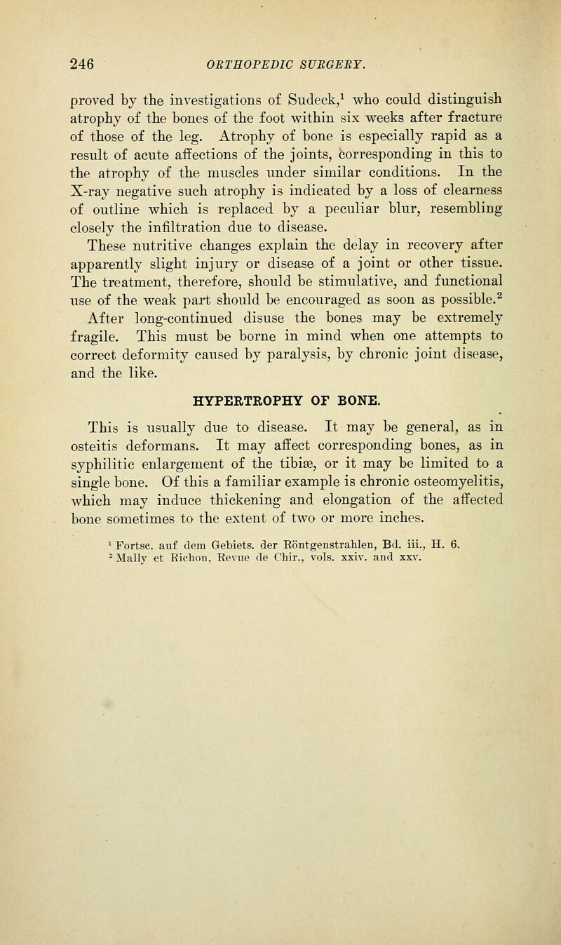 proved bj the investigations of Sudeck/ who could distinguish atrophy of the bones of the foot within six weeks after fracture of those of the leg. Atrophy of bone is especially rapid as a result of acute affections of the joints, corresponding in this to the atrophy of the muscles under similar conditions. In the X-ray negative such atrophy is indicated by a loss of clearness of outline which is replaced by a peculiar blur, resembling closely the infiltration due to disease. These nutritive changes explain the delay in recovery after apparently slight injury or disease of a joint or other tissue. The treatment, therefore, should be stimulative, and functional use of the weak part should be encouraged as soon as possible.^ After long-continued disuse the bones may be extremely fragile. This must be borne in mind when one attempts to correct deformity caused by paralysis, by chronic joint disease, and the like. HYPERTROPHY OF BONE. This is usually due to disease. It may be general, as in osteitis deformans. It may affect corresponding bones, as in syphilitic enlargement of the tibise, or it may be limited to a single bone. Of this a familiar example is chronic osteomyelitis, which may induce thickening and elongation of the affected bone sometimes to the extent of two or more inches. ^ Fortsc. auf dem Gebiets. der Eontgenstrahlen, Bd. iii., H. 6. - Mally et Eichon, Eevue de Chir., vols. xxiv. and xx\'.