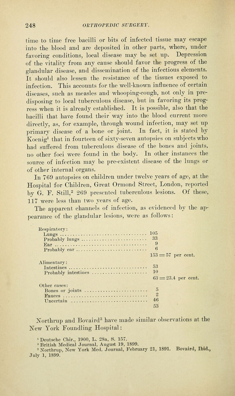 time to time free bacilli or bits of infected tissue may escape into the blood and are deposited in other parts, where, under favoring conditions, local disease may be set up. Depression of the vitality from any cause should favor the progress of the glandular disease, and dissemination of the infectious elements. It should also lessen the resistance of the tissues exposed to infection. This accounts for the well-known influence of certain diseases, such as measles and whooping-cough, not only in pre- disposing to local tuberculous disease, but in favoring its prog- ress when it is already established. It is possible, also that the bacilli that have found their' way into the blood current more directly, as, for example, through wound infection, may set up primary disease of a bone or joint. In fact, it is stated by Koenig^ that in fourteen of sixty-seven autopsies on subjects who had suffered from tuberculous disease of the bones and joints, no other foci were found in the body. In other instances the source of infection may be pre-existent disease of the lungs or of other internal organs. In 769 autopsies on children under twelve years of age, at the Hospital for Children, Great Ormond Street, London, reported by Gr. r. Still,^ 269 presented tuberculous lesions. Of these, 117 were less than two years of age. The apparent channels of infection, as evidenced by the ap- pearance of the glandular lesions, were as follows: Eespiratory: Lungs 105 Probably lungs 33 Ear 9 Probably ear 6 153 = 57 per cent. Alimentary: Intestines 53 Probably intestines 10^ 63 = 23.4 per cent. Other cases: Bones or joints 5 Fauces 2 Uncertain 46 53 ISTorthrup and Bovaird^ have made similar observations at the ISTew York Foundling Hospital: ^ Deutsche Chir., 1900, L. 28a, S. 157. - British Medical Journal, August 19, 1899. ' Northrup, New York Med. Journal, February 21, 1891. Bovaird, Ibid., July 1, 1899.