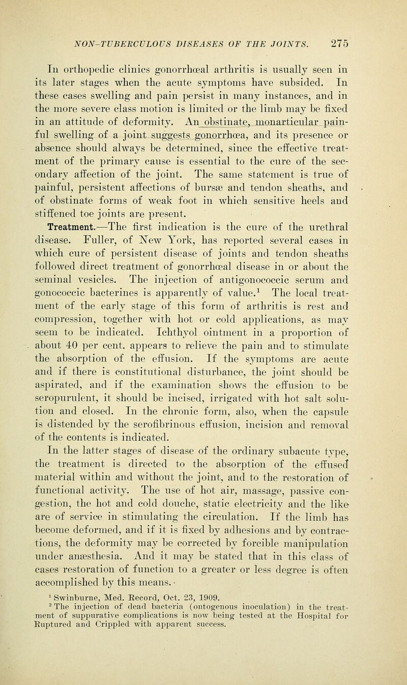 111 orthopedic clinics gonorrhoeal arthritis is usually seen in its later stages when the acute symptoms have subsided. In these cases swelling and pain persist in many instances, and in the more severe class motion is limited or the limb may be fixed in an attitude of deformity. An obstinate, monarticular pain- ful swelling of a joint suggests gonorrhoea, and its presence or absence should always be determined, since the effective treat- ment of the primary cause is essential to the cure of the sec- ondary affection of the joint. The same statement is true of painful, persistent affections of bursse and tendon sheaths, and of obstinate forms of weak foot in which sensitive heels and stiijened toe joints are present. Treatment..—The first indication is the cure of the urethral disease. Fuller, of l^ew York, has reported several cases in which cure of persistent disease of joints and tendon sheaths followed direct treatment of gonorrhceal disease in or about the seminal vesicles. The injection of antigonococcic serum and gonococcic bacterines is aiDparently of value.^ The local treat- ment of the early stage of this form of arthritis is rest and compression, together with hot or cold applications, as may seem to be indicated. Ichthyol ointment in a proportion of about 40 per cent, appears to relieve the pain and to stimulate the absorption of the effusion. If the symptoms are acute and if there is constitutional disturbance, the joint should be as|)irated, and if the examination shows the effusion to be seropurulent, it should be incised, irrigated with hot salt solu- tion and closed. In the chronic form, also, when the capsule is distended by the serofibrinous effusion, incision and removal of the contents is indicated. In the latter stages of disease of the ordinary subacute type, the treatment is directed to the absorption of the effused material within and without the joint, and to the restoration of functional activity. The use of hot air, massage, j)assive con- gestion, the hot and cold douche, static electricity and the like are of service in stimulating the circulation. If the limb has become deformed, and if it is fixed by adhesions and by contrac- tions, the deformity may be corrected by forcible manipulation under ansesthesia. And it may be stated that in this class of cases restoration of function to a greater or less degree is often accomplished by this means. • ^ Swinburne, Med. Eecord, Oct. 23, 1909. -The injection of dead bacteria (ontogenous inoculation) in the treat- ment of suppurative complications is now being tested at the Hospital for Euptured and Crippled with apparent success.