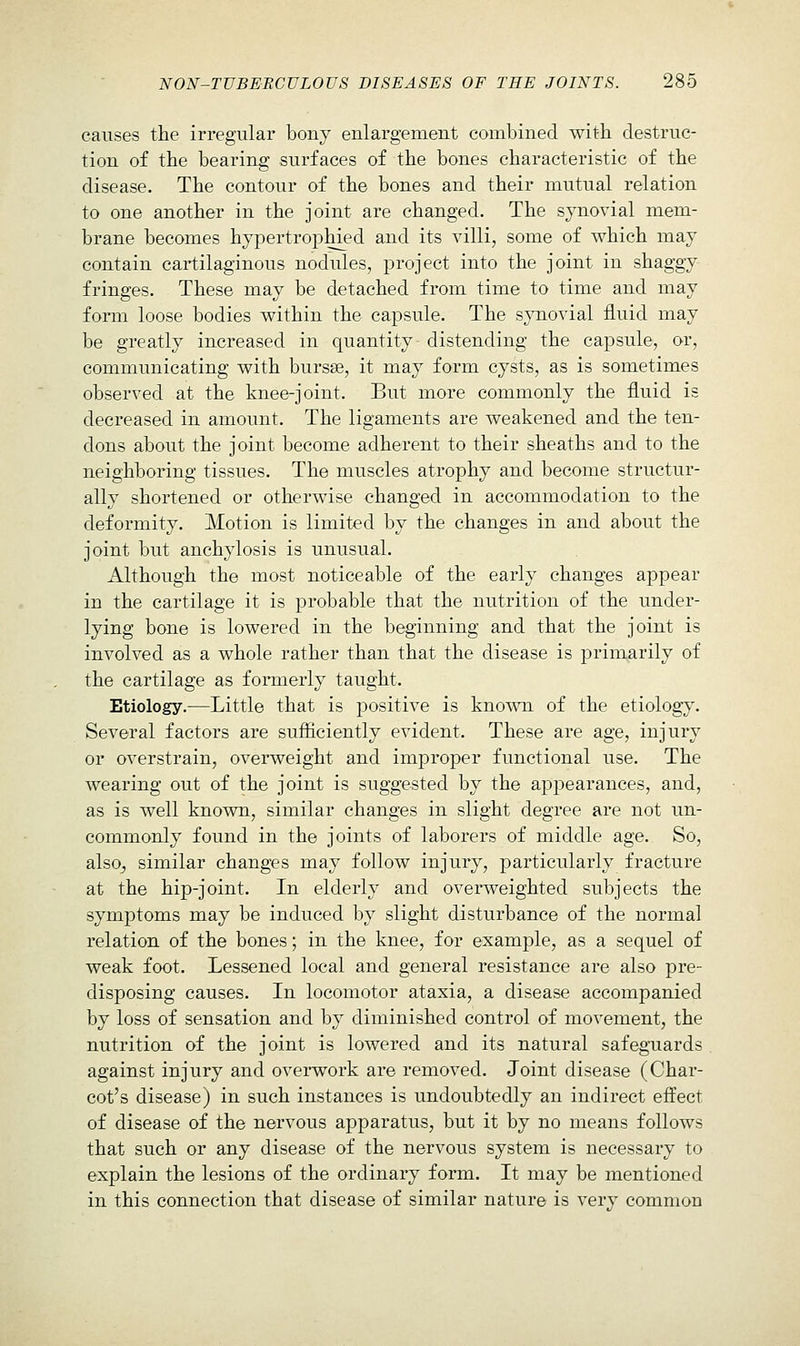 causes the irregular bony enlargement combined with destruc- tion of the bearing surfaces of the bones characteristic of the disease. The contour of the bones and their mutual relation to one another in the joint are changed. The synovial mem- brane becomes hypertrophied and its villi, some of v^hich may contain cartilaginous nodules, project into the joint in shaggy fringes. These may be detached from time to time and may form loose bodies within the capsule. The synovial fluid may be greatly increased in quantity distending the capsule, or, communicating with bursse, it may form cysts, as is sometimes observed at the knee-joint. But more commonly the fluid is decreased in amount. The ligaments are weakened and the ten- dons about the joint become adherent to their sheaths and to the neighboring tissues. The muscles atrophy and become structur- ally shortened or otherwise changed in accommodation to the deformity. Motion is limited by the changes in and about the joint but anchylosis is unusual. Although the most noticeable of the early changes appear in the cartilage it is probable that the nutrition of the under- lying bone is lowered in the beginning and that the joint is involved as a whole rather than that the disease is primarily of the cartilage as formerly taught. Etiology.—Little that is positive is known of the etiology. Several factors are sufiiciently evident. These are age, injury or overstrain, overweight and improper functional use. The wearing out of the joint is suggested by the appearances, and, as is well known, similar changes in slight degree are not un- commonly found in the joints of laborers of middle age. So, alsOj similar changes may follow injury, particularly fracture at the hip-joint. In elderly and overweighted subjects the symptoms may be induced by slight disturbance of the normal relation of the bones; in the knee, for example, as a sequel of weak foot. Lessened local and general resistance are also pre- disposing causes. In locomotor ataxia, a disease accompanied by loss of sensation and by diminished control of movement, the nutrition of the joint is lowered and its natural safeguards against injury and overwork are removed. Joint disease (Char- cot's disease) in such instances is undoubtedly an indirect effect of disease of the nervous apparatus, but it by no means follows that such or any disease of the nervous system is necessary to explain the lesions of the ordinary form. It may be mentioned in this connection that disease of similar nature is very common