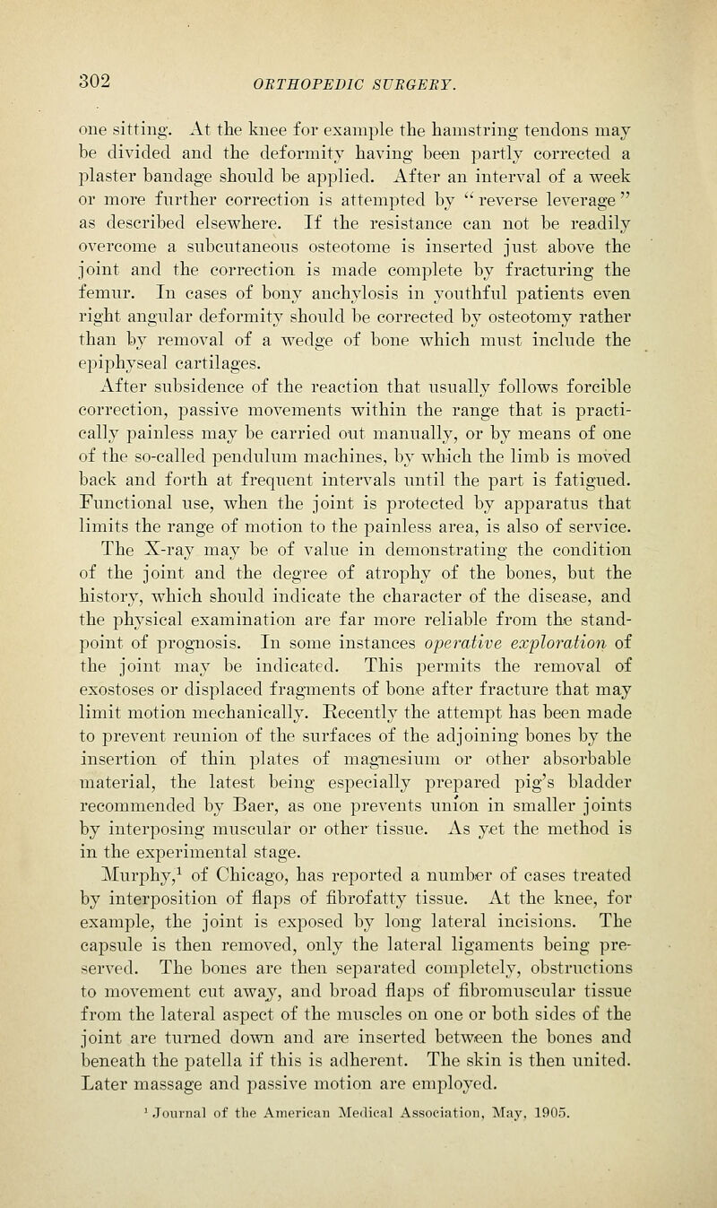 one sitting. At the knee for example the hamstring tendons may be divided and the deformity having been partly corrected a j)laster bandage should be applied. After an interval of a week or more further correction is attempted by  reverse leverage  as described elsewhere. If the resistance can not be readily overcome a subcutaneous osteotome is inserted just above the joint and the correction is made complete by fracturing the femur. In cases of bony anchylosis in youthful patients even right angular deformity should be corrected by osteotomy rather than by removal of a wedge of bone which must include the epiphyseal cartilages. After subsidence of the reaction that usually follows forcible correction, passive movements within the range that is practi- cally painless may be carried out manually, or by means of one of the so-called pendulum machines, by which the limb is moved back and forth at frequent intervals until the part is fatigued. Functional use, when the joint is protected by apparatus that limits the range of motion to the painless area, is also of service. The X-ray may be of value in demonstrating the condition of the joint and the degree of atrophy of the bones, but the history, which should indicate the character of the disease, and the physical examination are far more reliable from the stand- point of prognosis. In some instances operative exploration of the joint may be indicated. This permits the removal of exostoses or displaced fragments of bone after fracture that may limit motion mechanically. Recently the attempt has been made to prevent reunion of the surfaces of the adjoining bones by the insertion of thin plates of magnesium or other absorbable material, the latest being especially prepared pig's bladder recommended by Baer, as one prevents union in smaller joints by interposing muscular or other tissue. As yet the method is in the experimental stage. Murphy,^ of Chicago, has reported a number of cases treated by interposition of flaps of fibrofatty tissue. At the knee, for example, the joint is exposed by long lateral incisions. The capsule is then removed, only the lateral ligaments being pre- served. The bones are then separated completely, obstructions to movement cut away, and broad flaps of fibromuscular tissue from the lateral aspect of the muscles on one or both sides of the joint are turned down and are inserted between the bones and beneath the patella if this is adherent. The skin is then united. Later massage and passive motion are employed. ' Journal of the American Medical Association, May. 1905.