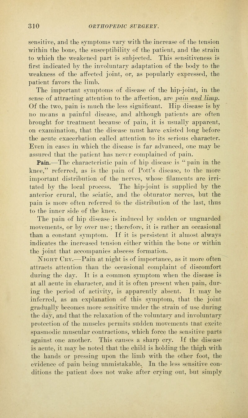 sensitive, and the symptoms vary with the increase of the tension within the bone, the susceptibility of the patient, and the strain to which the weakened part is subjected. This sensitiveness is first indicated by the involuntary adaptation of the body to the weakness of the affected joint, or, as popularly expressed, the patient favors the limb. The important symptoms of disease of the hip-joint, in the sense of attracting attention to the affection, are jjain and limp. Of the two, pain is much the less significant. Hip disease is by no means a painful disease, and although patients are often brought for treatment because of pain, it is usually apparent, on examination, that the disease must have existed long before the acute exacerbation called attention to its serious character. Even in cases in which the disease is far advanced, one may be assured that the patient has never complained of pain. Pain.—The characteristic pain of hip disease is pain in the knee, referred, as is the pain of Pott's disease, to the more important distribution of the nerves, whose filaments are irri- tated by the local process. The hip-joint is supplied by the anterior crural, the sciatic, and the obturator nerves, but the pain is more often referred to the distribution of the last, thus to the inner side of the knee. The pain of hip disease is induced by sudden or unguarded movements, or by over use; therefore, it is rather an occasional than a constant symptom. If it is persistent it almost always indicates the increased tension either within the bone or within the joint that accompanies abscess formation. ISTiGHT Cry.—Pain at night is of importance, as it more often attracts attention than the occasional complaint of discomfort during the day. It is a common symptom when the disease is at all acute in character, and it is often present when pain, dur- ing the period of activity, is apparently absent. It may be inferred, as an explanation of this symptom, that the joint gradually becomes more sensitive under the strain of use during the day, and that the relaxation of the voluntary and involuntary protection of the muscles permits sudden movements tiiat excite spasmodic muscular contractions, which force the sensitive parts against one another. This causes a sharp cry. If the disease is acute, it may be noted that the child is holding the thigh with the hands or pressing upon the limb with the other foot, the evidence of pain being unmistakable.. In the less sensitive con- ditions the patient does not wake after crying out, but simply