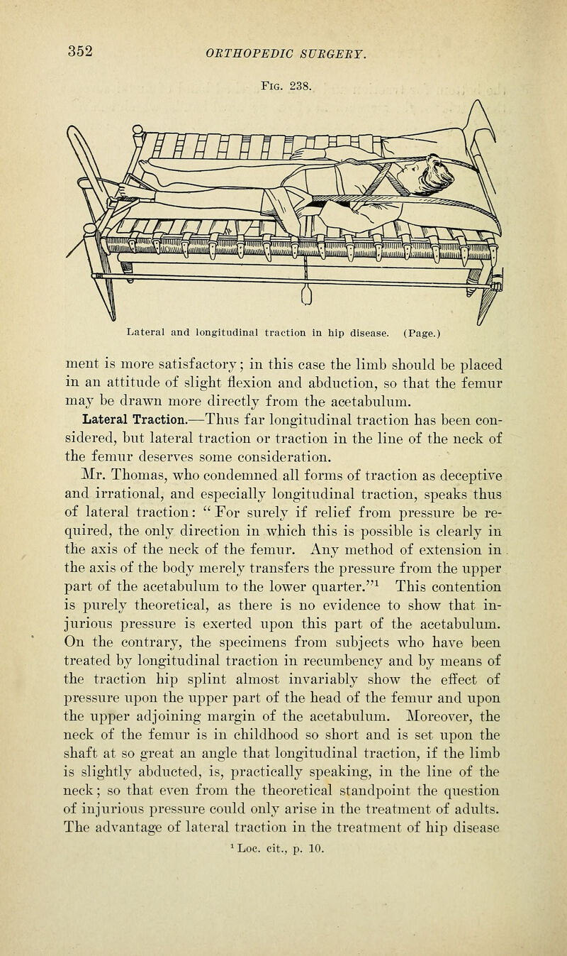 Fig. 238. Lateral and longitudinal traction in hip disease. (Page.) ment is more satisfactory; in this case the limb should be placed in an attitude of slight flexion and abduction, so that the femur may be drawn more directly from the acetabulum. Lateral Traction.—Thus far longitudinal traction has been con- sidered, but lateral traction or traction in the line of the neck of the femur deserves some consideration. Mr. Thomas, who condemned all forms of traction as deceptive and irrational, and especially longitudinal traction, speaks thus of lateral traction:  For surely if relief from pressure be re- quired, the only direction in which this is possible is clearly in the axis of the neck of the femur. Any method of extension in . the axis of the body merely transfers the pressure from the upper part of the acetabulum to the lower quarter.^ This contention is purely theoretical, as there is no evidence to show that in- jurious pressure is exerted upon this part of the acetabulum. On the contrary, the specimens from subjects who have been treated by longitudinal traction in recumbency and by means of the traction hip splint almost invariably show the effect of pressure upon the upper part of the head of the femur and upon the upper adjoining margin of the acetabulum. Moreover, the neck of the femur is in childhood so short and is set upon the shaft at so great an angle that longitudinal traction, if the limb is slightly abducted, is, practically speaking, in the line of the neck; so that even from the theoretical standpoint the question of injurious pressure could only arise in the treatment of adults. The advantage of lateral traction in the treatment of hip disease ^ Loc. cit., p. 10.