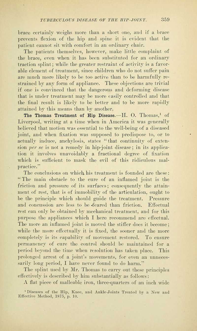 brace certainly weighs more than a short one, and if a brace prevents flexion of the hip and spine it is evident that the patient cannot sit with comfort in an ordinary chair. The patients themselves, however, make little comj^laint of the brace, even when it has been substituted for an ordinary traction splint; while the greater restraint of activity is a favor- able element of treatment, since children who do not suifer pain are much more likely to be too active than to be harmfully re- strained by any form of appliance. These objections are trivial if one is convinced that the dangerous and deforming disease that is under treatment may be more easily controlled and that the final result is likely to be better and to be more rapidly attained by this means than by another. The Thomas Treatment of Hip Disease.—H. O. Thomas,^ of Liverpool, writing at a time when in America it was generally believed that motion was essential to the well-being of a diseased joint, and when fixation was supposed to predispose to, or to actually induce, anchylosis, states  that continuity of exten- sion per se is not a remedy in hip-joint disease; in its applica- tion it involves unavoidably a fractional degree of fixation which is sufficient to mask the evil of this ridiculous mal- practice. The conclusions on which, his treatment is founded are these:  The main obstacle to the cure of an inflamed joint is the friction and pressure of its surfaces; consequently the attain- ment of rest, that is of immobility of the articulation, ought to be the principle which should guide the treatment. Pressure and concussion are less to be 'feared than friction. Effectual rest can only be obtained by mechanical treatment, and for this purpose the appliances which I here recommend are effectual. The more an inflamed joint is moved the stiffer does it become; while the more effectually it is fixed, the sooner and the more completely is its capability of movement restored. To ensure permanency of cure the control should be maintained for a period beyond the time when resolution has taken place. This prolonged arrest of a joint's movements, for even an unneces- sarily long period, I have never found to do harm. The splint used by Mr. Thomas to carry out these principles effectively is described by him substantially as follows: A flat piece of malleable iron, three-quarters of an inch wide ^ Diseases of the Hip, Knee, and Ankle-Joints Treated by a New and Effective Method, 1875, p. 10.