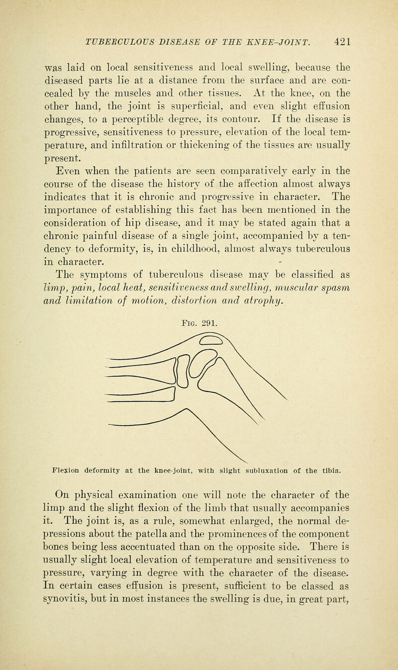 was laid on local sensitiveness and local swelling, because the diseased parts lie at a distance from the surface and are con- cealed by the muscles and other tissues. At the knee, on the other hand, the joint is superficial, and even slight effusion changes, to a perceptible degree, its contour. If the disease is progressive, sensitiveness to pressure, elevation of the local tem- perature, and infiltration or thickening of the tissues are usually present. Even when the patients are seen comparatively early in the course of the disease the history of the affection almost always indicates that it is chronic and progressive in character. The importance of establishing this fact has been mentioned in the consideration of hip disease, and it may be stated again that a chronic painful disease of a single joint, accompanied by a ten- dency to deformity, is, in childhood, almost always tuberculous in character. The symptoms of tuberculous disease may be classified as limpj, 'pain, local heat, sensitiveness and swelling, muscular spasm and limitation of m,otion, distortion and atrophy. Fig. 291. Flexion deformity at the knee-joint, witti slight subluxation of the tibia. On physical examination one w^ll note the character of the limp and the slight flexion of the limb that usually accompanies it. The joint is, as a rule, somewhat enlarged, the normal de- pressions about the patella and the prominences of the component bones being less accentuated than on the opposite side. There is usually slight local elevation of temperature and sensitiveness to pressure, varying in degree with the character of the disease. In certain cases effusion is present, sufficient to be classed as synovitis, but in most instances the swelling is due, in great part,