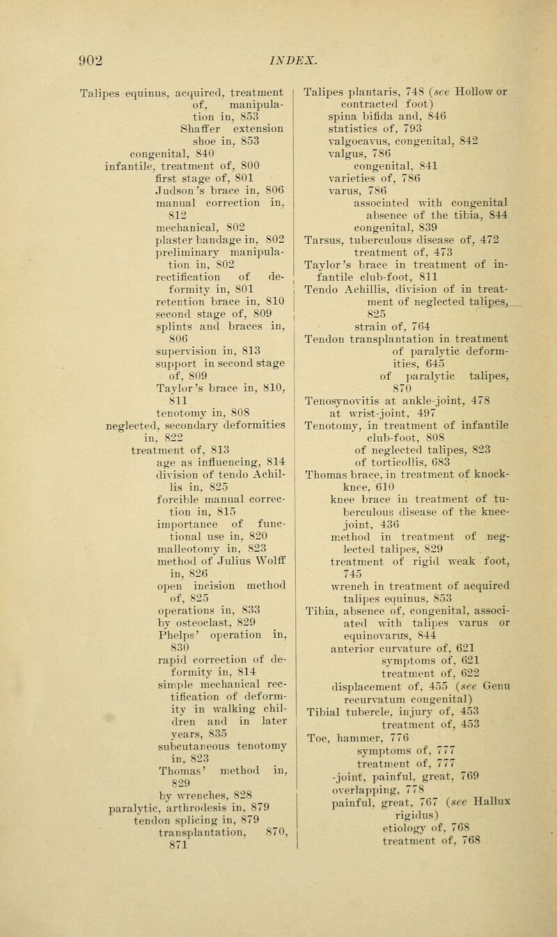 Talipes equinus, acquired, treatment of, manipula- tion in, 853 Shaffer extension shoe in, 853 congenital, 840 infantile, treatment of, 800 first stage of, 801 Juclson 's brace in, 806 manual correction in, 812 mechanical, 802 plaster bandage in, 802 preliminary manipula- tion in,802 rectification of de- formity in, 801 retention brace in, 810 second stage of, 809 splints and braces in, 806 supervision in, 813 support in second stage of, 809 Taylor's brace in, 810, 811 tenotomy in, 808 neglected, secondary deformities in, 822 treatment of, 813 age as influencing, 814 division of tendo Achil- lis in, 825 forcible manual correc- tion in, 815 importance of func- tional use in, 820 malleotomy in, 823 method of Julius Wolif in, 826 open incision method of, 825 operations in, 833 by osteoclast, 829 Phelps' operation in, 830 rapid correction of de- formity in, 814 simple mechanical rec- tification of deform- ity in walking chil- dren and in later years, 835 subcutaneous tenotomy in, 823 Thomas' method in, 829 by wrenches, 828 paralytic, arthrodesis in, 879 tendon splicing in, 879 transplantation, 870, 871 Talipes plantaris, 748 (see Hollow or contracted foot) spina bifida and, 846 statistics of, 793 valgocavus, congenital, 842 valgus, 786 congenital, 841 varieties of, 786 varus, 786 associated with congenital absence of the tibia, 844 congenital, 839 Tarsus, tuberculous disease of, 472 treatment of, 473 Taylor's brace in treatment of in- fantile club-foot, 811 Tendo Aehillis, division of in treat- ment of neglected talipes, 825 strain of, 764 Tendon transplantation in treatment of paralytic deform- ities, 645 of paralvtie talipes, 870 Tenosynovitis at ankle-joint, 478 at wrist-joint, 497 Tenotomy, in treatment of infantile club-foot, 808 of neglected talipes, 823 of torticollis, 683 Thomas brace, in treatment of knock- knee, 610 knee brace in treatment of tu- berculous disease of the knee- joint, 436 method in treatment of neg- lected talipes, 829 treatment of rigid weak foot, 745 wrench in treatment of acquired talipes equinus, 853 Tibia, absence of, congenital, associ- ated with talipes varus or equinovarus, 844 anterior curvature of, 621 symptoms of, 621 treatment of, 622 displacement of, 455 (see Genu recurvatum congenital) Tibial tubercle, injury of, 453 treatment of, 453 Toe, hammer, 776 symptoms of, 777 treatment of, 777 -joint, painful, great, 769 overlapping, 778 painful, great, 767 (see Hallux rigidus) etiology of, 768 treatment of, 768