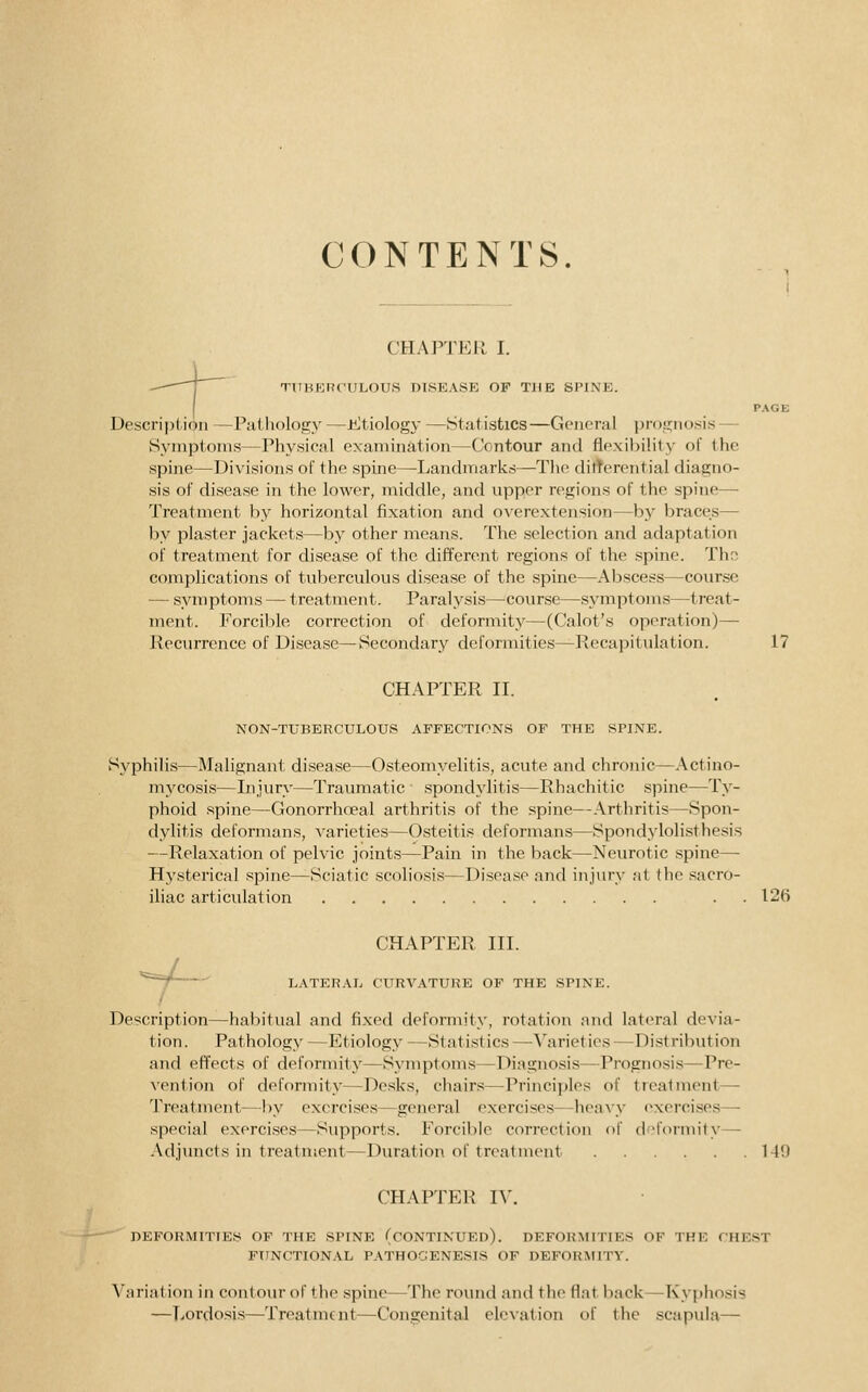 CONTENTS. i CHAPTER I. TUBERCULOUS DISEASE OF TUB SPINE. PACK Description —Pathology —Etiology —Statistics—General prosinosis — Symptoms—Physical examination—Contour and flpxil)ility of the spine—Divisions of the spine—Landmarks—The ditterential diagno- sis of disease in the lower, middle, and upper regions of the spine— Treatment by horizontal fixation and overextension—by braces— by plaster jackets—by other means. The selection and adaptation of treatment for disease of the different regions of the spine. The complications of tuberculous disease of the spine—Abscess—course — symptoms — treatment. Paralysis—course—symptoms—treat- ment. Forcible correction of deformity—(Calot's operation)—- Recurrence of Disease—Secondary deformities—Recapitulation. 17 CHAPTER II. NON-TUBERCULOUS AFFECTIONS OF THE SPINE. Syphilis—Malignant disease—Osteomyelitis, acute and chronic—Actino- mycosis—Injury—Traumatic spondylitis—Rhachitic spine—Ty- phoid spine—Gonorrhoeal arthritis of the spine—Arthritis—Spon- dylitis deformans, A^arieties—Osteitis deformans—Spondylolisthesis —Relaxation of pelvic joints—Pain in the back—Neurotic spine- Hysterical spine—Sciatic scoliosis—Disease and injury at the sacro- iliac articulation . . 126 CHAPTER III. '^^^ LATER.\L CURVATURE OF THE SPINE. Description—habitual and fixed deformity, rotation and lateral devia- tion. Pathology —Etiology —Statistics —Varieties —Distribution and effects of deformity—Symptoms—Diagnosis—Prognosis—Pre- vention of deformity—Desks, chair.s—Principles of treatment- Treatment—by exercises—general exercises—heavy exercises— special exercises—Supports. Forcible correction of d fornu'ty— .\djuncts in treatment—Duration of treatment 149 CHAPTER IV. DEFORMITIES OF THE SPINE (CONTINUED). DEFORMITIES OF THE CHE.ST FirNCTIONAL PATHOGENESIS OF DEFORAflTY. Variation in contour of the spine—The round and the flat back—Kyphosis —Lordosis—Treatment—Congenital elevation of the scapula—