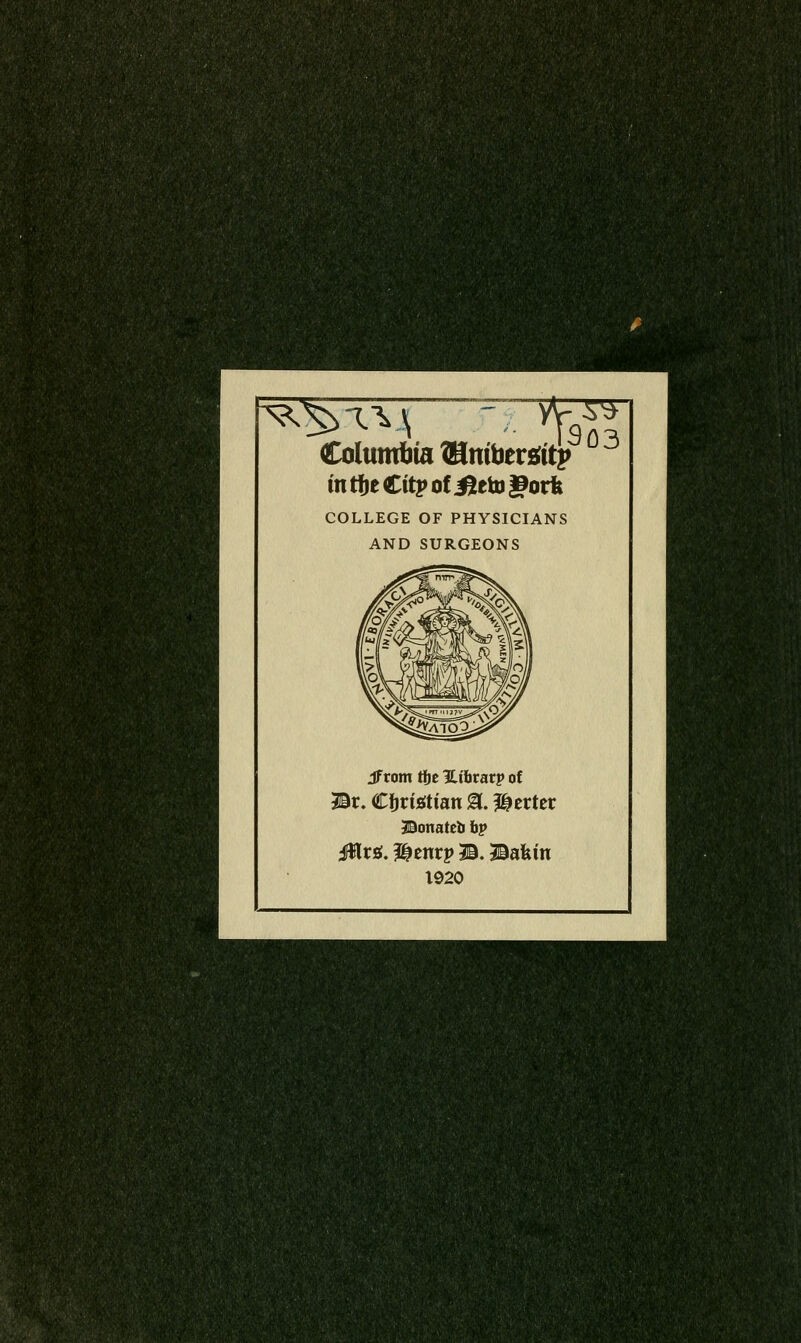 ^^T^\ Columbia Wlnibtxiit^ in rtie Citj» of ^eto gotk COLLEGE OF PHYSICIANS AND SURGEONS ^ 303 Jfrom ti)c ULihtatp of Br. Cijrisftian 13. Herter Bonateb hp iWrsi. I^cnrp B. Bakin 1920