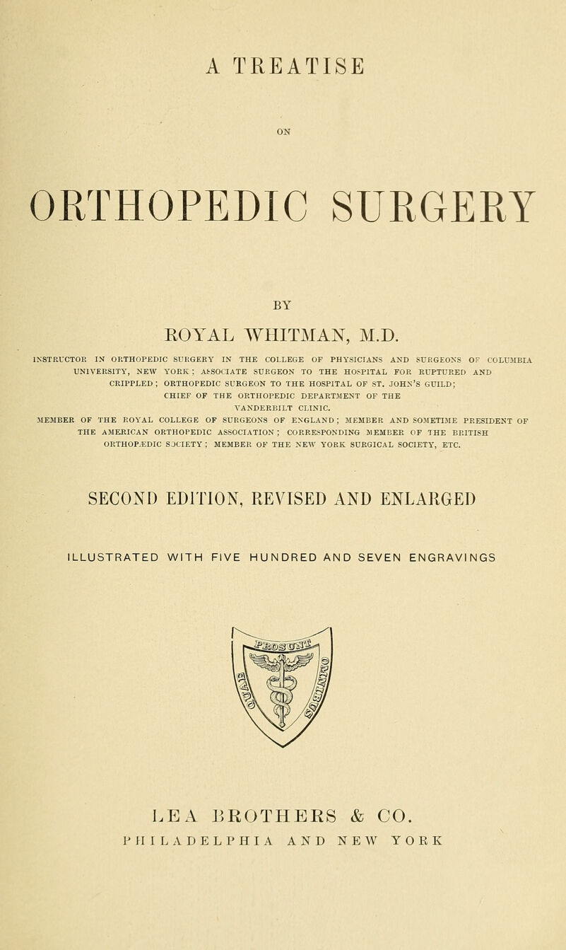 A TREATISE ORTHOPEDIC SURGERY BY EOYAL WHITMAN, M.D. IKSTRUCTOE IN ORTHOPEDIC SURGEEY IN THE COLLEGE OF PHYSICIANS AND SURGEONS OF COLUMBIA UNIVERSITY, NEW YORK ; AS-SOCIATE SURGEON TO THE HOSPITAL FOR RUPTURED AND crippled; ORTHOPEDIC SURGEON TO THE HOSPITAL OF ST. JOHN'S GUILD; CHIEF OF THE ORTHOPEDIC DEPARTMENT OF THE VANDERBILT CLINIC. MEMBER OF THE ROYAL COLLEGE OF SURGEONS OF ENGLAND; MEMBER AND SOMETIME PRESIDENT OF THE AMERICAN ORTHOPEDIC ASSOCIATION ; CORRESPONDING MEMBER OF THE BRITISH ORTHOP.EDIC SOCIETY ; MEMBER OF THE NEW YORK SURGICAL SOCIETY', ETC. SECOND EDITION, REVISED AND ENLARGED ILLUSTRATED WITH FIVE HUNDRED AND SEVEN ENGRAVINGS LEA J5R0THERS & CO. PHILADELPHIA AND N p: W YORK