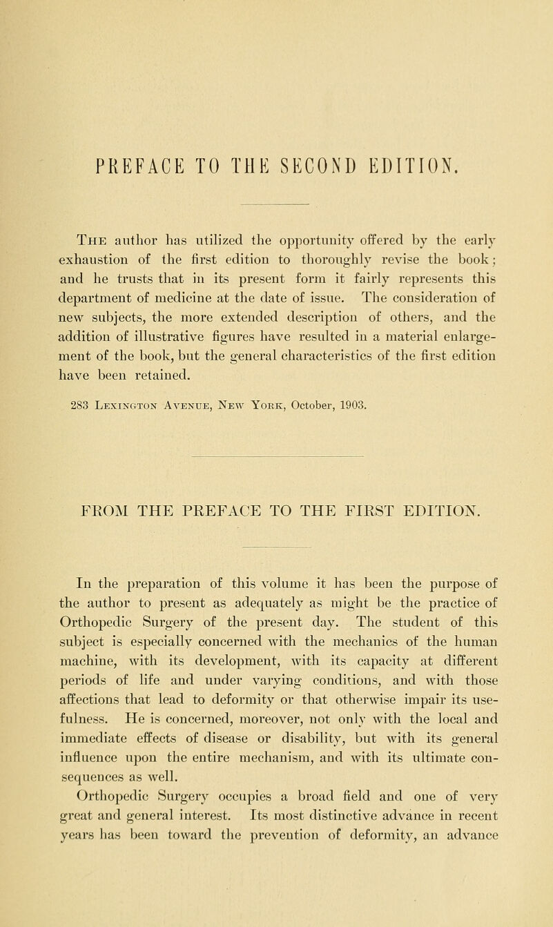 PREFACE TO THE SECOND EDITION. The author has utilized the opportuuity offered by the early exhaustion o£ the first edition to thoroughly revise the book; and he trusts that in its present form it fairly represents this department of medicine at the date of issue. The consideration of new subjects, the more extended description of others, and the addition of illustrative figures have resulted in a material enlarge- ment of the book, but the general characteristics of the first edition have been retained. 283 Lexington Avenue, New York, October, 1903. FROM THE PREFACE TO THE FIRST EDITION. In the preparation of this volume it has been the purpose of the author to present as adequately as might be the practice of Orthopedic Surgery of the present day. The student of this subject is especially concerned with the mechanics of the human machine, with its development, with its capacity at different periods of life and under varying conditions, and with those affections that lead to deformity or that otherwise impair its use- fulness. He is concerned, moreover, not only with the local and immediate effects of disease or disability, but with its general influence upon the entire mechanism, and with its ultimate con- sequences as well. Orthopedic Surgery occupies a broad field and one of very great and general interest. Its most distinctive advance in recent years has been toward the prevention of deformity, an advance