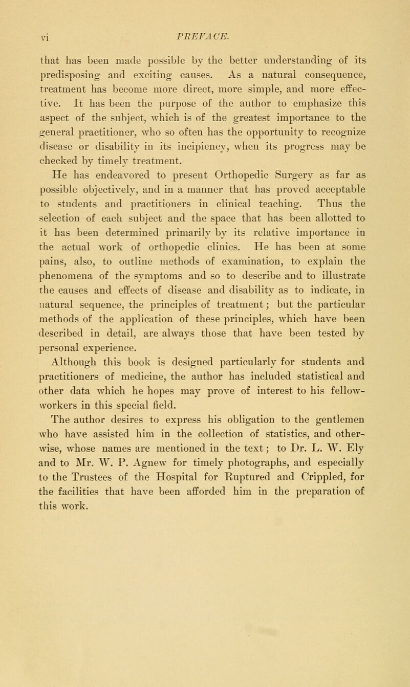 that has been made possible by the better understanding o£ its predisposing and exciting causes. As a natural consequence, treatment has become more direct, more simple, and more effec- tive. It has been the purpose of the author to emphasize this aspect of the subject, which is of the greatest importance to the general practitioner, who so often has the opportunity to recognize disease or disability in its incipiency, when its progress may be checked by timely treatment. He has endeavored to present Orthopedic Surgery as far as possible objectively, and in a manner that has proved acceptable to students and practitioners in clinical teaching. Thus the selection of each subject and the space that has been allotted to it has been determined primarily by its relative importance in the actual work of orthopedic clinics. He has been at some pains, also, to outline methods of examination, to explain the phenomena of the symptoms and so to describe and to illustrate the causes and effects of disease and disability as to indicate, in natural sequence, the principles of treatment; but the particular methods of the application of these principles, which have been described in detail, are always those that have been tested by personal experience. Although this book is designed particularly for students and practitioners of medicine, the author has included statistical and other data which he hopes may prove of interest to his fellow- workers in this special field. The author desires to express his obligation to the gentlemen who have assisted him in the collection of statistics, and other- wise, whose names are mentioned in the text; to Dr. L. W. Ely and to Mr, W. P. Agnew for timely photographs, and especially to the Trustees of the Hospital for Ruptured and Crippled, for the facilities that have been afforded him in the preparation of this work.