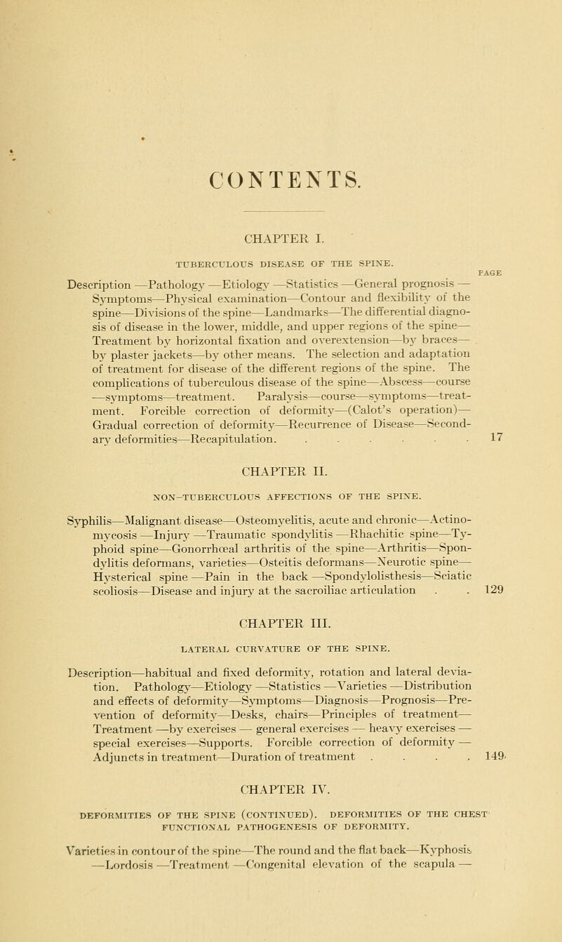 CONTEXTS. CHAPTER I. TUBERCULOUS DISEASE OF THE SPINE. PAGE Description —Pathology —Etiology —Statistics —General prognosis — Symptoms—Physical examination—Contour and flexibility of the spine—Divisions of the spine—Landmarks—The differential diagno- sis of disease in the lower, middle, and upper regions of the spine— Treatment by horizontal fixation and OA'erexten.sion—by braces— . by plaster jackets—by other means. The selection and adaptation of treatment for disease of the different regions of the spine. The complications of tuberculous disease of the spine—Abscess—course ■—symptoms—treatment. Paralysis—course—symptoms—treat- ment. Forcible correction of deformity—(Calot's operation)— Gradual correction of deformity—Recurrence of Disease—Second- ary deformities—Recapitulation. ...... 17 CHAPTER II. NON-TUBERCULOUS AFFECTIONS OF THE SPINE. Syphilis—Malignant disease—Osteomyelitis, acute and chronic—Actino- mycosis —Injury —Traumatic spondylitis —Rhachitic spine—Ty- phoid spine—Gonorrhoeal arthritis of the spine—Arthritis—Spon- dylitis defonnans, varieties—Osteitis deformans—Neurotic spine— Hysterical spine —Pain in the back —Spondylolisthesis—Sciatic scoliosis—Disease and injury at the sacroiliac articulation . . 129 CHAPTER III. LATERAL CURVATURE OF THE SPINE. Description—habitual and fixed deformity, rotation and lateral devia- tion. Pathology—Etiology —Statistics —Varieties —Distribution and effects of deformity—Symptoms—Diagnosis—Prognosis—Pre- vention of deformity—Desks, chairs—Principles of treatment— Treatment —by exercises — general exercises — heavy exercises — special exercises—Supports. Forcible correction of deformity — Adjuncts in treatment—Duration of treatment .... 149^ CHAPTER IV. DEFORMITIES OF THE SPINE (CONTINUED). DEFORMITIES OF THE CHEST' FUNCTIONAL PATHOGENESIS OF DEFORMITY. Varietiesin contour of the spine—The round and the flat back—Kyphosis —Lordo.sis —Treatment —Congenital elevation of the scapula —