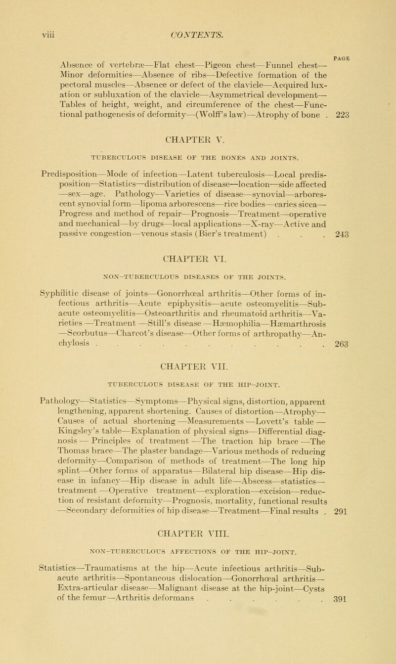 Absence of vertebrse—Flat chest—Pigeon chest—Funnel chest— Minor deformities—Absence of ribs—DefectiA-e formation of the pectoral muscles—Absence or defect of the cla^-icle—Acquired lux- ation or subluxation of the cla^dcle—Asj'mmetrical de^-elopment— Tables of height, weight, and circumference of the chest—Func- tional pathogenesis of deformity—(Wolff's law)—Atroph}- of bone . 223 CHAPTER V. TUBERCULOUS DISEASE OF THE BONES AND JOINTS. Predisposition—Mode of infection—Latent tuberculosis—Local predis- position—Statistics—-distribution of disease—location—side affected —sex—age. Patholog}'—Varieties of disease—synovial—arbores- cent sjaiovial foi-m—lipoma arborescens—rice bodies—caries sicca— Progress and method of repair—Prognosis—Treatment—operative and mechanical—h\ drugs—local applications—X-ray—Active and passive congestion—venous stasis (Bier's treatment) . . . 243 CHAPTER VI. NON-TUBERCULOUS DISEASES OP THE JOINTS. Syphilitic disease of joints—Gonorrhoea! arthritis—Other forms of in- fectious arthritis—Acute epiplwsitis—acute osteomyelitis—Sub- acute osteomyelitis—Osteoarthritis and rheumatoid arthritis—Va- rieties —Treatment —Still's disease —Hasmophilia—Haemarthrosis —Scorbutus—Charcot's disease—Other forms of arthropathy—An- chylosis ........... 263 CHAPTER VII. TUBERCULOUS DISEASE OF THE HIP-JOINT. Pathology—Statistics—Symptoms—Physical signs, distortion, apparent lengthening, apparent shortening. Causes of distortion—Atrophy— Causes of actual shortening —Measurements -—Lovett's table — Kingslej-'s table—Explanation of physical signs—Differential diag- nosis — Principles of treatment —The traction hip brace —The Thomas brace—The plaster bandage—Various methods of reducing deformity^Comparison of methods of treatment—The long hip splint—Other forms of apparatus—Bilateral hip disease—Hip dis- ease in infancy—Hip disease in adult life—Abscess—statistics— treatment —Operative treatment—exploration—excision—reduc- tion of resistant deformity—Prognosis, mortality, functional results —Secondary deformities of hip disease—Treatment—Final results . 291 CHAPTER VIII. NON-TUBERCULOUS AFFECTIONS OF THE HIP-JOINT. Statistics—Traumatisms at the hip—Acute infectious arthritis—Sub- acute arthritis—Spontaneous dislocation—Gonorrhoeal arthritis— Extra-articular disease—Malignant disease at the hip-joint—Cysts of the femur—-Arthritis deformans ...... 391