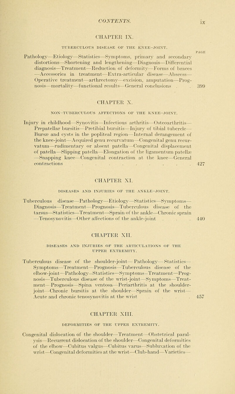 CHAPTER IX. TUBERCULOUS DISEASE OF THE KNEE-JOINT. PAGE Pathology—Etiology—Statistics—Symptoms, primary and secondaiy distortions—Shortening and lengthening—Diagnosis—Differential diagnosis—Treatment—Reduction of deformity—Forms of braces —Accessories in treatment—Extra-articular disease—Abscess— Operative treatment—arthrectomy—excision, amputation—Prog- nosis—mortality—functional results—General conclusions . 399 CHAPTER X. NON-TUBERCULOUS AFFECTIONS OF THE KNEE-JOINT. Injury in childhood—Synovitis—Infectious arthritis—Osteoarthritis— Prepatellar bursitis—Pretibial bursitis—Injury of tibial tubercle— Bursse and cysts in the popliteal region—Internal derangement of the knee-joint—Acquired genu recurvatum—Congenital genu recur- vatum—rudimentary or absent patella—Congenital displacement of patella—Slipping patella—Elongation of the ligamentum patellae —Snapping knee—Congenital contraction at the knee—General contractions ......... 427 CH.\PTER XI. DISEASES AND INJURIES OF THE ANKLE-JOINT. Tuberculous disease—Pathology—Etiology—Statistics—Symptoms— Diagnosis—Treatment—Prognosis—Tuberculous disease of the tarsus—Statistics—Treatment—Sprain of the ankle—Chronic sprain —Tenosynovitis—Other affections of the ankle-joint . . . 440 CHAPTER XII. DISEASES AND INJURIES OF THE ARTICULATIONS OF THE UPPER EXTREMITY. Tuberculous disease of the shoulder-joint—Pathology—Statistics— Symptoms—Treatment—Prognosis—Tuberculous disease of the elbow-joint—Pathology—Statistics—Symptoms—Treatment—Prog- nosis—Tuberculous disease of the wrist-joint—Syinptoms—Treat- ment—Prognosis—Spina ventosa—Periarthritis at the shoulder- joint—Chronic bursitis at the shoulder—Sprain of the wrist— Acute and chronic tenosynovitis at the wrist .... 457 CHAPTER XIII. DEFORMITIES OF THE UPPER EXTREMITY. Congenital dislocation of the shoulder—Treatment—Obstetrical paral- ysis—Recurrent dislocation of the shoulder—Congenital deformities of the elbow—Cul)itus valgus—C!ubitus varus—Subluxation of the wrist—Congenital deformities at the wrist—Club-hand—Varieties—■