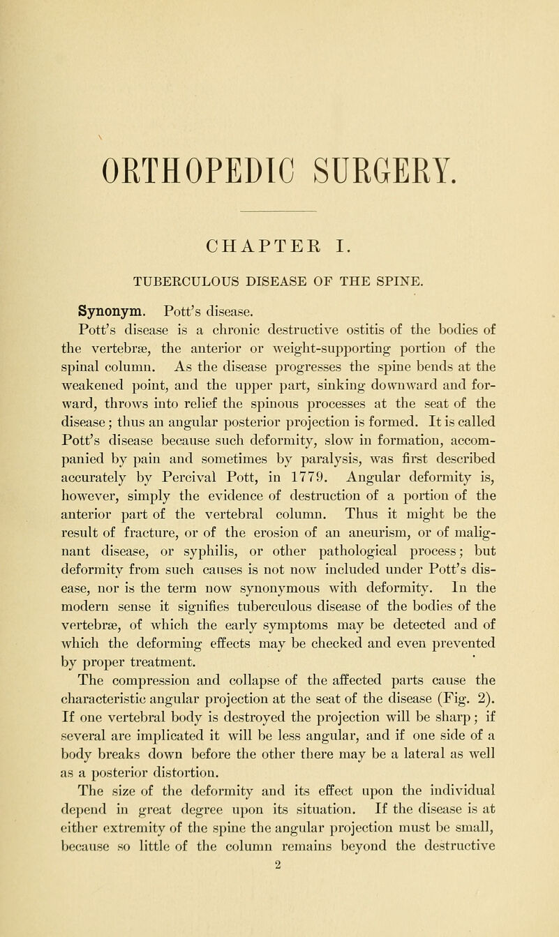 ORTHOPEDIC SURGERY. CHAPTER I. TUBEECULOUS DISEASE OF THE SPINE. Synonym. Pott's disease. Pott's disease is a chronic destructive ostitis of the bodies of the vertebrae, the anterior or weight-supporting portion of the spinal column. As the disease progresses the spine bends at the weakened point, and the upper part, sinking downward and for- ward, throws into relief the spinous processes at the seat of the disease; thus an angular posterior projection is formed. It is called Pott's disease because such deformity, slow in formation, accom- panied by pain and sometimes by paralysis, was first described accurately by Percival Pott, in 1779. Angular deformity is, however, simply the evidence of destruction of a portion of the anterior part of the vertebral column. Thus it might be the result of fracture, or of the erosion of an aneurism, or of malig- nant disease, or syphilis, or other pathological process; but deformity from such causes is not now included under Pott's dis- ease, nor is the term now synonymous with deformity. In the modern sense it signifies tuberculous disease of the bodies of the vertebrae, of which the early symptoms may be detected and of which the deforming effects may be checked and even prevented by proper treatment. The compression and collapse of the affected parts cause the characteristic angular projection at the seat of the disease (Fig. 2). If one vertebral body is destroyed the projection will be sharp; if several are implicated it will be less angular, and if one side of a body breaks down before the other there may be a lateral as well as a posterior distortion. The size of the deformity and its effect upon the individual depend in great degree upon its situation. If the disease is at either extremity of the spine the angular projection must be small, because so little of the column remains beyond the destructive 2