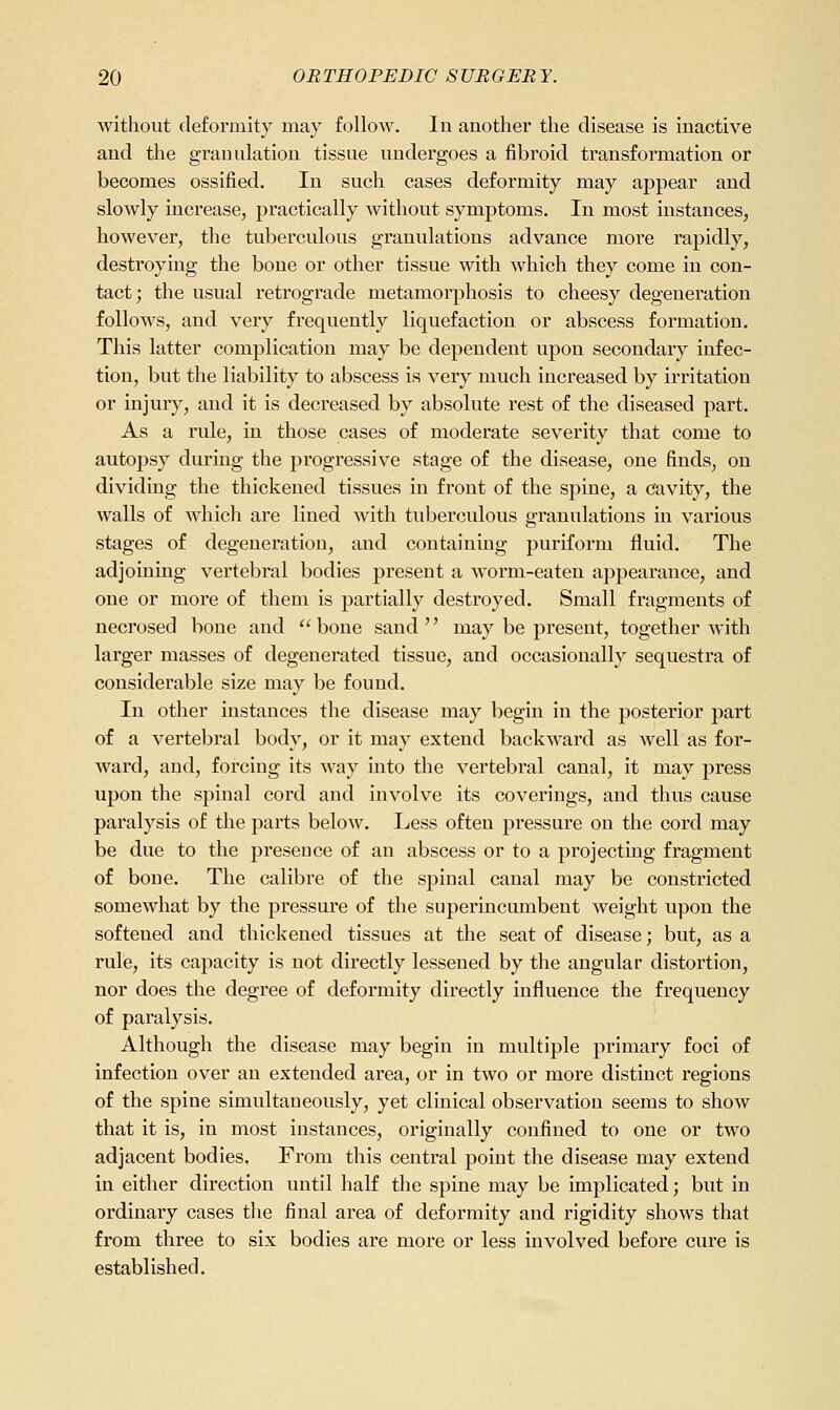 without deformity may follow. In another the disease is inactive and the granulation tissue undergoes a fibroid transformation or becomes ossified. In such cases deformity may appear and slowly increase, practically without symptoms. In most instances, however, the tuberculous granulations advance more rapidly, destroying the bone or other tissue with which they come in con- tact; the usual retrograde metamorphosis to cheesy degeneration follows, and very frequently liquefaction or abscess formation. This latter complication may be dependent upon secondary infec- tion, but the liability to abscess is very much increased by irritation or injury, and it is decreased by absolute rest of the diseased part. As a rule, in those cases of moderate severity that come to autoj)sy during the progressive stage of the disease, one finds, on dividing the thickened tissues in front of the spine, a cavity, the walls of which are lined with tuberculous granulations in various stages of degeneration, and containing puriform fluid. The adjoining vertebral bodies present a worm-eaten appearance, and one or more of them is partially destroyed. Small fragments of necrosed bone and bone sand may be present, together with larger masses of degenerated tissue, and occasionally sequestra of considerable size may be found. In other instances the disease may begin in the posterior part of a vertebral body, or it may extend backward as well as for- ward, and, forcing its way into the vertebral canal, it may press upon the spinal cord and involve its coverings, and thus cause paralysis of the parts below. Less often pressure on the cord may be due to the preseuce of an abscess or to a projecting fragment of bone. The calibre of the spinal canal may be constricted somewhat by the pressure of the superincumbent weight upon the softened and thickened tissues at the seat of disease; but, as a rule, its capacity is not directly lessened by the angular distortion, nor does the degree of deformity directly influence the frequency of paralysis. Although the disease may begin in multiple primary foci of infection over an extended area, or in two or more distinct regions of the spine simultaueously, yet clinical observation seems to show that it is, in most instances, originally confined to one or two adjacent bodies. From this central point the disease may extend in either direction until half the spine may be implicated; but in ordinary cases the final area of deformity and rigidity shows that from three to six bodies are more or less involved before cure is established.