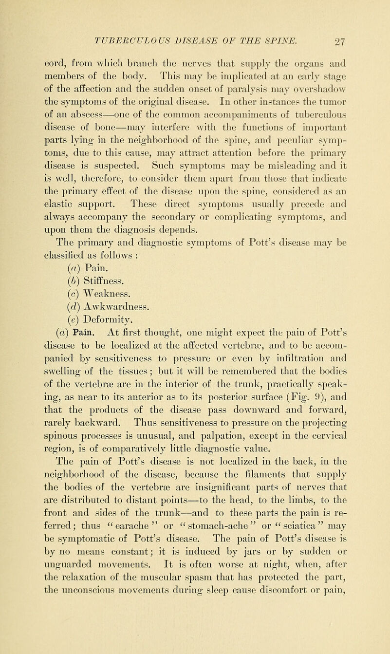 cord, from which branch the nerves that supply the organs and members of the body. This may be implicated at an early stage of the affection and the sudden onset of paralysis may overshadow the symptoms of the original disease. In other instances the tumor of an abscess—one of the common accompaniments of tuberculous disease of bone—may interfere with the functions of important parts lying in the neighborhood of the spine, and peculiar symp- toms, due to this cause, may attract attention before the primary disease is suspected. Such symptoms may be misleading and it is well, therefore, to consider them apart from those that indicate the primary effect of the disease upon the spine, considered as an elastic support. These direct symptoms usually precede and always accompany the secondary or complicating symptoms, and upon them the diagnosis depends. The primary and diagnostic symptoms of Pott's disease may be classified as follows : (a) Pain. (6) StifPness. (c) Weakness. (d) Awkwardness. (e) Deformity. (a) Pain. At first thought, one might expect the pain of Pott's disease to be localized at the affected vertebrae, and to be accom- panied by sensitiveness to pressure or even by infiltration and swelling of the tissues; but it will be remembered that the bodies of the vertebrse are in the interior of the trunk, practically speak- ing, as near to its anterior as to its posterior surface (Fig. 9), and that the products of the disease pass downward and forward, rarely backward. Thus sensitiveness to pressure on the projecting spinous processes is unusual, and palpation, except in the cervical region, is of comparatively little diagnostic value. The pain of Pott's disease is not localized in the back, in the neighborhood of the disease, because the filaments that supply the bodies of the vertebrae are insignificant parts of nerves that are distributed to distant points—to the head, to the limbs, to the front and sides of the trunk—and to these parts the pain is re- ferred; thus earache or stomach-ache or  sciatica may be symptomatic of Pott's disease. The pain of Pott's disease is by no means constant; it is induced by jars or by sudden or unguarded movements. It is often worse at night, when, after the relaxation of tlie muscular spasm that has protected the part, the unconscious movements during sleep cause discomfort or pain,